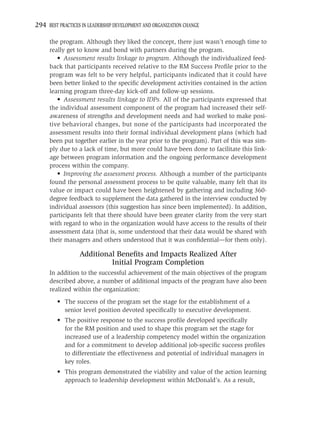 294 BEST PRACTICES IN LEADERSHIP DEVELOPMENT AND ORGANIZATION CHANGE

     the program. Although they liked the concept, there just wasn’t enough time to
     really get to know and bond with partners during the program.
        • Assessment results linkage to program. Although the individualized feed-
     back that participants received relative to the RM Success Proﬁle prior to the
     program was felt to be very helpful, participants indicated that it could have
     been better linked to the speciﬁc development activities contained in the action
     learning program three-day kick-off and follow-up sessions.
        • Assessment results linkage to IDPs. All of the participants expressed that
     the individual assessment component of the program had increased their self-
     awareness of strengths and development needs and had worked to make posi-
     tive behavioral changes, but none of the participants had incorporated the
     assessment results into their formal individual development plans (which had
     been put together earlier in the year prior to the program). Part of this was sim-
     ply due to a lack of time, but more could have been done to facilitate this link-
     age between program information and the ongoing performance development
     process within the company.
        • Improving the assessment process. Although a number of the participants
     found the personal assessment process to be quite valuable, many felt that its
     value or impact could have been heightened by gathering and including 360-
     degree feedback to supplement the data gathered in the interview conducted by
     individual assessors (this suggestion has since been implemented). In addition,
     participants felt that there should have been greater clarity from the very start
     with regard to who in the organization would have access to the results of their
     assessment data (that is, some understood that their data would be shared with
     their managers and others understood that it was conﬁdential—for them only).

                  Additional Beneﬁts and Impacts Realized After
                           Initial Program Completion
     In addition to the successful achievement of the main objectives of the program
     described above, a number of additional impacts of the program have also been
     realized within the organization:
         • The success of the program set the stage for the establishment of a
           senior level position devoted speciﬁcally to executive development.
         • The positive response to the success proﬁle developed speciﬁcally
           for the RM position and used to shape this program set the stage for
           increased use of a leadership competency model within the organization
           and for a commitment to develop additional job-speciﬁc success proﬁles
           to differentiate the effectiveness and potential of individual managers in
           key roles.
         • This program demonstrated the viability and value of the action learning
           approach to leadership development within McDonald’s. As a result,
 
