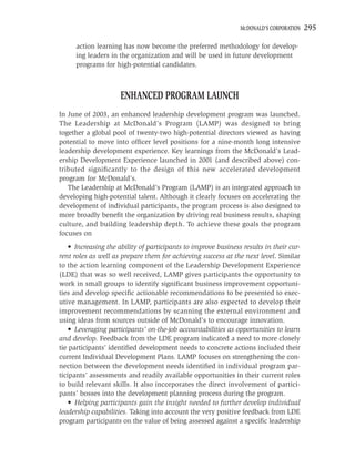 MCDONALD’S CORPORATION   295

      action learning has now become the preferred methodology for develop-
      ing leaders in the organization and will be used in future development
      programs for high-potential candidates.



                     ENHANCED PROGRAM LAUNCH
In June of 2003, an enhanced leadership development program was launched.
The Leadership at McDonald’s Program (LAMP) was designed to bring
together a global pool of twenty-two high-potential directors viewed as having
potential to move into ofﬁcer level positions for a nine-month long intensive
leadership development experience. Key learnings from the McDonald’s Lead-
ership Development Experience launched in 2001 (and described above) con-
tributed signiﬁcantly to the design of this new accelerated development
program for McDonald’s.
   The Leadership at McDonald’s Program (LAMP) is an integrated approach to
developing high-potential talent. Although it clearly focuses on accelerating the
development of individual participants, the program process is also designed to
more broadly beneﬁt the organization by driving real business results, shaping
culture, and building leadership depth. To achieve these goals the program
focuses on
    • Increasing the ability of participants to improve business results in their cur-
rent roles as well as prepare them for achieving success at the next level. Similar
to the action learning component of the Leadership Development Experience
(LDE) that was so well received, LAMP gives participants the opportunity to
work in small groups to identify signiﬁcant business improvement opportuni-
ties and develop speciﬁc actionable recommendations to be presented to exec-
utive management. In LAMP, participants are also expected to develop their
improvement recommendations by scanning the external environment and
using ideas from sources outside of McDonald’s to encourage innovation.
    • Leveraging participants’ on-the-job accountabilities as opportunities to learn
and develop. Feedback from the LDE program indicated a need to more closely
tie participants’ identiﬁed development needs to concrete actions included their
current Individual Development Plans. LAMP focuses on strengthening the con-
nection between the development needs identiﬁed in individual program par-
ticipants’ assessments and readily available opportunities in their current roles
to build relevant skills. It also incorporates the direct involvement of partici-
pants’ bosses into the development planning process during the program.
    • Helping participants gain the insight needed to further develop individual
leadership capabilities. Taking into account the very positive feedback from LDE
program participants on the value of being assessed against a speciﬁc leadership
 