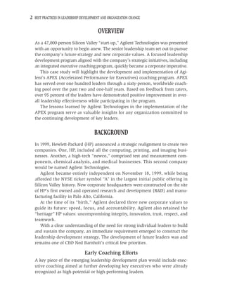 2 BEST PRACTICES IN LEADERSHIP DEVELOPMENT AND ORGANIZATION CHANGE

                                        OVERVIEW
  As a 47,000-person Silicon Valley “start-up,” Agilent Technologies was presented
  with an opportunity to begin anew. The senior leadership team set out to pursue
  the company’s future strategy and new corporate values. A focused leadership
  development program aligned with the company’s strategic initiatives, including
  an integrated executive coaching program, quickly became a corporate imperative.
     This case study will highlight the development and implementation of Agi-
  lent’s APEX (Accelerated Performance for Executives) coaching program. APEX
  has served over one hundred leaders through a sixty-person, worldwide coach-
  ing pool over the past two and one-half years. Based on feedback from raters,
  over 95 percent of the leaders have demonstrated positive improvement in over-
  all leadership effectiveness while participating in the program.
     The lessons learned by Agilent Technologies in the implementation of the
  APEX program serve as valuable insights for any organization committed to
  the continuing development of key leaders.


                                      BACKGROUND
  In 1999, Hewlett-Packard (HP) announced a strategic realignment to create two
  companies. One, HP, included all the computing, printing, and imaging busi-
  nesses. Another, a high-tech “newco,” comprised test and measurement com-
  ponents, chemical analysis, and medical businesses. This second company
  would be named Agilent Technologies.
      Agilent became entirely independent on November 18, 1999, while being
  afforded the NYSE ticker symbol “A” in the largest initial public offering in
  Silicon Valley history. New corporate headquarters were constructed on the site
  of HP’s ﬁrst owned and operated research and development (R&D) and manu-
  facturing facility in Palo Alto, California.
      At the time of its “birth,” Agilent declared three new corporate values to
  guide its future: speed, focus, and accountability. Agilent also retained the
  “heritage” HP values: uncompromising integrity, innovation, trust, respect, and
  teamwork.
      With a clear understanding of the need for strong individual leaders to build
  and sustain the company, an immediate requirement emerged to construct the
  leadership development strategy. The development of future leaders was and
  remains one of CEO Ned Barnholt’s critical few priorities.

                                Early Coaching Efforts
  A key piece of the emerging leadership development plan would include exec-
  utive coaching aimed at further developing key executives who were already
  recognized as high-potential or high-performing leaders.
 