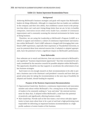 306 BEST PRACTICES IN LEADERSHIP DEVELOPMENT AND ORGANIZATION CHANGE

                       Exhibit 12.8. Business Improvement Recommendation Process

                                            Background
        Achieving McDonald’s business strategies and goals will require that McDonald’s
        leaders do things differently. Although it is important that our leaders are conﬁdent
        in the company and their own ability, that conﬁdence cannot result in the percep-
        tion that others can’t and aren’t doing things better than we are. In fact, in healthy
        companies, innovation occurs when every leader has a mindset of continuous
        improvement and is constantly scanning the external environment for better ways
        of doing business.
            Therefore, we are using the Leadership at McDonald’s Program (LAMP) as a
        vehicle to support and reinforce a culture of continuous improvement and innova-
        tion within McDonald’s. Each LAMP subteam is charged with leveraging their com-
        bined LAMP experiences, especially their experience at Thunderbird University, to
        scan for potential ideas from external sources that, if adopted or adapted appropri-
        ately, have the potential to have a signiﬁcant impact on McDonald’s performance.

                                         Team Deliverable
        Four subteams are to search and discover, from any sources external to McDonald’s,
        one signiﬁcant “business improvement opportunity” that they recommend be seri-
        ously considered by the executive councils for possible adoption within McDonald’s.
        The opportunity should be one that supports or accelerates the achievement of our
        key business strategies.
           Each team is to do enough research on their recommendation to be able to pre-
        sent a business case to the chairman’s and president’s councils and have their pro-
        posed action plan for taking the recommendation to the next step of feasibility be
        adopted and funded, should funding be required.

                    Purpose of the Business Improvement Recommendation
        • Organizational leadership. Reinforce a continuous improvement and innovation
          mindset and culture within McDonald’s. Put a strong focus on the importance
          of leaders to be constantly seeking to “scan and mine” the external environ-
          ment for ideas that, if adopted within McDonald’s, could have the potential
          of positively and signiﬁcantly affecting business results.
        • Team leadership. Provide each of the four teams a real versus role-play oppor-
          tunity to learn more about how to be a part of and lead a high-performing team
          responsible for delivering an important business recommendation to a high-
          proﬁle audience of senior leaders of the business.
 