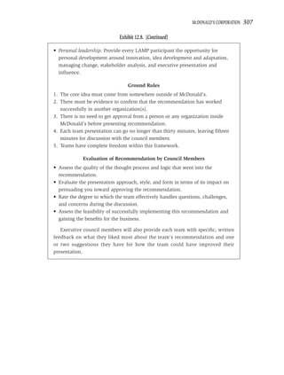 MCDONALD’S CORPORATION   307

                             Exhibit 12.8. (Continued)

• Personal leadership. Provide every LAMP participant the opportunity for
  personal development around innovation, idea development and adaptation,
  managing change, stakeholder analysis, and executive presentation and
  inﬂuence.

                                 Ground Rules
1. The core idea must come from somewhere outside of McDonald’s.
2. There must be evidence to conﬁrm that the recommendation has worked
   successfully in another organization(s).
3. There is no need to get approval from a person or any organization inside
   McDonald’s before presenting recommendation.
4. Each team presentation can go no longer than thirty minutes, leaving ﬁfteen
   minutes for discussion with the council members.
5. Teams have complete freedom within this framework.

             Evaluation of Recommendation by Council Members
• Assess the quality of the thought process and logic that went into the
  recommendation.
• Evaluate the presentation approach, style, and form in terms of its impact on
  persuading you toward approving the recommendation.
• Rate the degree to which the team effectively handles questions, challenges,
  and concerns during the discussion.
• Assess the feasibility of successfully implementing this recommendation and
  gaining the beneﬁts for the business.

   Executive council members will also provide each team with speciﬁc, written
feedback on what they liked most about the team’s recommendation and one
or two suggestions they have for how the team could have improved their
presentation.
 