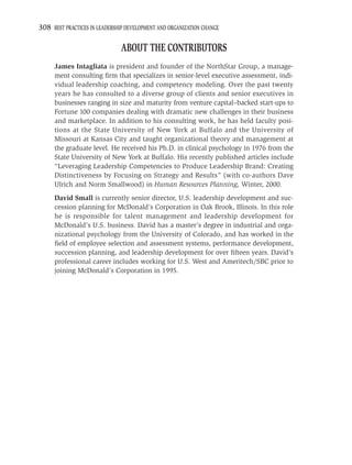 308 BEST PRACTICES IN LEADERSHIP DEVELOPMENT AND ORGANIZATION CHANGE

                               ABOUT THE CONTRIBUTORS
     James Intagliata is president and founder of the NorthStar Group, a manage-
     ment consulting ﬁrm that specializes in senior-level executive assessment, indi-
     vidual leadership coaching, and competency modeling. Over the past twenty
     years he has consulted to a diverse group of clients and senior executives in
     businesses ranging in size and maturity from venture capital–backed start-ups to
     Fortune 100 companies dealing with dramatic new challenges in their business
     and marketplace. In addition to his consulting work, he has held faculty posi-
     tions at the State University of New York at Buffalo and the University of
     Missouri at Kansas City and taught organizational theory and management at
     the graduate level. He received his Ph.D. in clinical psychology in 1976 from the
     State University of New York at Buffalo. His recently published articles include
     “Leveraging Leadership Competencies to Produce Leadership Brand: Creating
     Distinctiveness by Focusing on Strategy and Results” (with co-authors Dave
     Ulrich and Norm Smallwood) in Human Resources Planning, Winter, 2000.
     David Small is currently senior director, U.S. leadership development and suc-
     cession planning for McDonald’s Corporation in Oak Brook, Illinois. In this role
     he is responsible for talent management and leadership development for
     McDonald’s U.S. business. David has a master’s degree in industrial and orga-
     nizational psychology from the University of Colorado, and has worked in the
     ﬁeld of employee selection and assessment systems, performance development,
     succession planning, and leadership development for over ﬁfteen years. David’s
     professional career includes working for U.S. West and Ameritech/SBC prior to
     joining McDonald’s Corporation in 1995.
 