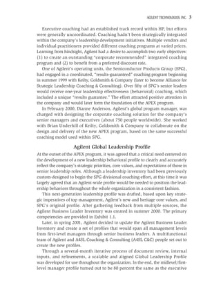 AGILENT TECHNOLOGIES, INC.   3

   Executive coaching had an established track record within HP, but efforts
were generally uncoordinated. Coaching hadn’t been strategically integrated
within the company’s leadership development initiatives. Multiple vendors and
individual practitioners provided different coaching programs at varied prices.
Learning from hindsight, Agilent had a desire to accomplish two early objectives:
(1) to create an outstanding “corporate recommended” integrated coaching
program and (2) to beneﬁt from a preferred discount rate.
   One of Agilent’s operating units, the Semiconductor Products Group (SPG),
had engaged in a coordinated, “results-guaranteed” coaching program beginning
in summer 1999 with Keilty, Goldsmith & Company (later to become Alliance for
Strategic Leadership Coaching & Consulting). Over ﬁfty of SPG’s senior leaders
would receive one-year leadership effectiveness (behavioral) coaching, which
included a unique “results guarantee.” The effort attracted positive attention in
the company and would later form the foundation of the APEX program.
   In February 2000, Dianne Anderson, Agilent’s global program manager, was
charged with designing the corporate coaching solution for the company’s
senior managers and executives (about 750 people worldwide). She worked
with Brian Underhill of Keilty, Goldsmith & Company to collaborate on the
design and delivery of the new APEX program, based on the same successful
coaching model used within SPG.

                    Agilent Global Leadership Proﬁle
At the outset of the APEX program, it was agreed that a critical need centered on
the development of a new leadership behavioral proﬁle to clearly and accurately
reﬂect the company’s strategic priorities, core values, and expectations of those in
senior leadership roles. Although a leadership inventory had been previously
custom-designed to begin the SPG divisional coaching effort, at this time it was
largely agreed that an Agilent-wide proﬁle would be needed to position the lead-
ership behaviors throughout the whole organization in a consistent fashion.
   This next-generation leadership proﬁle was drafted, based upon key strate-
gic imperatives of top management, Agilent’s new and heritage core values, and
SPG’s original proﬁle. After gathering feedback from multiple sources, the
Agilent Business Leader Inventory was created in summer 2000. The primary
competencies are provided in Exhibit 1.1.
   Later, in spring 2001, Agilent decided to update the Agilent Business Leader
Inventory and create a set of proﬁles that would span all management levels
from ﬁrst-level managers through senior business leaders. A multifunctional
team of Agilent and A4SL Coaching & Consulting (A4SL C&C) people set out to
create the new proﬁles.
   Through a several-month iterative process of document review, internal
inputs, and reﬁnements, a scalable and aligned Global Leadership Proﬁle
was developed for use throughout the organization. In the end, the midlevel/ﬁrst-
level manager proﬁle turned out to be 80 percent the same as the executive
 