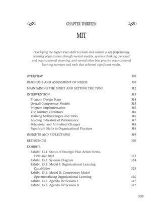S                           CHAPTER THIRTEEN
                                                                            S
                                    MIT

   Developing the higher-level skills to create and sustain a self-perpetuating
   learning organization through mental models, systems thinking, personal
  and organizational visioning, and several other best practice organizational
          learning exercises and tools that achieved signiﬁcant results.


OVERVIEW                                                                          310
DIAGNOSIS AND ASSESSMENT OF NEEDS                                                 310
MAINTAINING THE SPIRIT AND SETTING THE TONE                                       312
INTERVENTION                                                                      313
  Program Design Stage                                                            314
  Overall Competency Models                                                       315
  Program Implementation                                                          315
  The Journey Continues                                                           316
  Training Methodologies and Tools                                                316
  Leading Indicators of Performance                                               317
  Behavioral and Attitudinal Changes                                              318
  Signiﬁcant Shifts in Organizational Practices                                   318
INSIGHTS AND REFLECTIONS                                                          319
REFERENCES                                                                        320
EXHIBITS
  Exhibit 13.1: Status of Strategic Plan Action Items,
    1999 and 2002                                                                 322
  Exhibit 13.2: Systems Diagram                                                   324
  Exhibit 13.3: Model I: Organizational Learning
    Capabilities                                                                  325
  Exhibit 13.4: Model II: Competency Model
    Operationalizing Organizational Learning                                      326
  Exhibit 13.5: Agenda for Session I                                              327
  Exhibit 13.6: Agenda for Session II                                             327


                                                                                        309
 