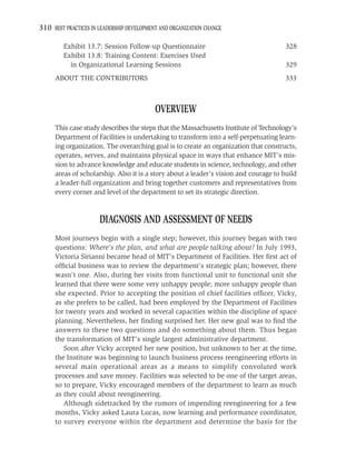 310 BEST PRACTICES IN LEADERSHIP DEVELOPMENT AND ORGANIZATION CHANGE

         Exhibit 13.7: Session Follow-up Questionnaire                                328
         Exhibit 13.8: Training Content: Exercises Used
           in Organizational Learning Sessions                                        329
     ABOUT THE CONTRIBUTORS                                                           333



                                           OVERVIEW
     This case study describes the steps that the Massachusetts Institute of Technology’s
     Department of Facilities is undertaking to transform into a self-perpetuating learn-
     ing organization. The overarching goal is to create an organization that constructs,
     operates, serves, and maintains physical space in ways that enhance MIT’s mis-
     sion to advance knowledge and educate students in science, technology, and other
     areas of scholarship. Also it is a story about a leader’s vision and courage to build
     a leader-full organization and bring together customers and representatives from
     every corner and level of the department to set its strategic direction.



                      DIAGNOSIS AND ASSESSMENT OF NEEDS
     Most journeys begin with a single step; however, this journey began with two
     questions: Where’s the plan, and what are people talking about? In July 1993,
     Victoria Sirianni became head of MIT’s Department of Facilities. Her ﬁrst act of
     ofﬁcial business was to review the department’s strategic plan; however, there
     wasn’t one. Also, during her visits from functional unit to functional unit she
     learned that there were some very unhappy people; more unhappy people than
     she expected. Prior to accepting the position of chief facilities ofﬁcer, Vicky,
     as she prefers to be called, had been employed by the Department of Facilities
     for twenty years and worked in several capacities within the discipline of space
     planning. Nevertheless, her ﬁnding surprised her. Her new goal was to ﬁnd the
     answers to these two questions and do something about them. Thus began
     the transformation of MIT’s single largest administrative department.
        Soon after Vicky accepted her new position, but unknown to her at the time,
     the Institute was beginning to launch business process reengineering efforts in
     several main operational areas as a means to simplify convoluted work
     processes and save money. Facilities was selected to be one of the target areas,
     so to prepare, Vicky encouraged members of the department to learn as much
     as they could about reengineering.
        Although sidetracked by the rumors of impending reengineering for a few
     months, Vicky asked Laura Lucas, now learning and performance coordinator,
     to survey everyone within the department and determine the basis for the
 