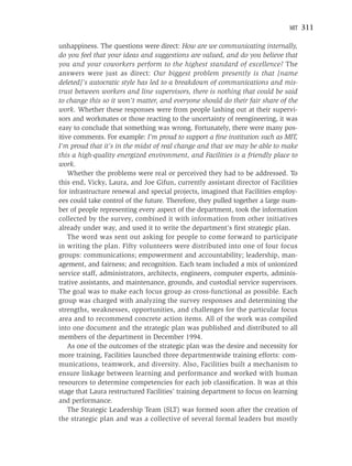 MIT   311

unhappiness. The questions were direct: How are we communicating internally,
do you feel that your ideas and suggestions are valued, and do you believe that
you and your coworkers perform to the highest standard of excellence? The
answers were just as direct: Our biggest problem presently is that [name
deleted]’s autocratic style has led to a breakdown of communications and mis-
trust between workers and line supervisors, there is nothing that could be said
to change this so it won’t matter, and everyone should do their fair share of the
work. Whether these responses were from people lashing out at their supervi-
sors and workmates or those reacting to the uncertainty of reengineering, it was
easy to conclude that something was wrong. Fortunately, there were many pos-
itive comments. For example: I’m proud to support a ﬁne institution such as MIT,
I’m proud that it’s in the midst of real change and that we may be able to make
this a high-quality energized environment, and Facilities is a friendly place to
work.
    Whether the problems were real or perceived they had to be addressed. To
this end, Vicky, Laura, and Joe Gifun, currently assistant director of Facilities
for infrastructure renewal and special projects, imagined that Facilities employ-
ees could take control of the future. Therefore, they pulled together a large num-
ber of people representing every aspect of the department, took the information
collected by the survey, combined it with information from other initiatives
already under way, and used it to write the department’s ﬁrst strategic plan.
    The word was sent out asking for people to come forward to participate
in writing the plan. Fifty volunteers were distributed into one of four focus
groups: communications; empowerment and accountability; leadership, man-
agement, and fairness; and recognition. Each team included a mix of unionized
service staff, administrators, architects, engineers, computer experts, adminis-
trative assistants, and maintenance, grounds, and custodial service supervisors.
The goal was to make each focus group as cross-functional as possible. Each
group was charged with analyzing the survey responses and determining the
strengths, weaknesses, opportunities, and challenges for the particular focus
area and to recommend concrete action items. All of the work was compiled
into one document and the strategic plan was published and distributed to all
members of the department in December 1994.
    As one of the outcomes of the strategic plan was the desire and necessity for
more training, Facilities launched three departmentwide training efforts: com-
munications, teamwork, and diversity. Also, Facilities built a mechanism to
ensure linkage between learning and performance and worked with human
resources to determine competencies for each job classiﬁcation. It was at this
stage that Laura restructured Facilities’ training department to focus on learning
and performance.
    The Strategic Leadership Team (SLT) was formed soon after the creation of
the strategic plan and was a collective of several formal leaders but mostly
 