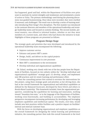 314 BEST PRACTICES IN LEADERSHIP DEVELOPMENT AND ORGANIZATION CHANGE

     has happened, good and bad, within the Department of Facilities over prior
     years to ascertain its current strengths and weaknesses and recommend a course
     of action to Vicky. The primary methodology used during the planning discus-
     sions was guided brainstorming. Once ideas were recorded, they were clariﬁed
     if necessary and challenged. The result was to develop a series of learning mod-
     ules introducing Peter Senge’s ﬁve disciplines. The ﬁrst module was introduced
     to the assistant directors and members of the operational leadership and strate-
     gic leadership teams and focused on systems thinking. The second module, per-
     sonal mastery, was offered to informal leaders, whether or not they were
     members of a current team, and others who had shown the initiative to lead.
     Highlights of these programs are presented as follows.
                                   Program Design Stage
     The strategic goals and priorities that were developed and introduced by the
     operational leadership team encompassed the following:
         • Improve customer service
         • Enhance and protect MIT’s assets
         • Design, build, and deliver on the capital projects
         • Continuous improvement in core processes
         • Meet MIT’s commitment to the environment
         • Develop individual and organizational capabilities
        Dr. Zulauf, working very closely with two of the key people from the Depart-
     ment of Facilities, focused on two subsets within the “develop individual and
     organizational capabilities” strategic goal: (1) develop, adopt, and implement
     new HR practices and (2) renew learning and performance effort.
        When the consulting partner ﬁrst started to envision the interventions for
     this project, using these strategic goals and priorities as her driving force, she
     had as her overall framework the organizational and individual capabilities as
     deﬁned by the Balanced Scorecard, developed by Dave Ulrich and others in
     Results-Based Leadership. This framework included, from the organizational per-
     spective, considering the capabilities for learning and innovation, working
     toward “boundary-less-ness,” or in the language of the Department of Facilities,
     working cross-functionally, and building in accountability. The employee
     perspective encompasses increasing performance by developing and leveraging
     employee capabilities and intellectual capital. The results, over time, would
     include new best practices within Facilities and a positive impact on Facilities’
     internal and external customer base.
        With the focus on developing organizational and employee capabilities as
     the overall framework for designing the initial learning and performance
     initiative, the consulting partner then took this overall framework to the level
 