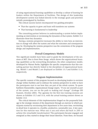 MIT   315

of using organizational learning capabilities to develop a culture of learning for
leaders within the Department of Facilities. The design of this leadership
development system was linked directly to the strategic goals and priorities
initially promulgated by Facilities.
   The critical success factors encompassed two guiding principles:
  • That the capacity to grow and learn will transform our systems
  • That learning is fundamental to leadership
    The consulting partner believes in understanding a system before imple-
menting an intervention or envisioning the dynamics of that system. Exhibit 13.2
illustrates those key dynamics.
    Having a systems perspective increases the ability to view how an interven-
tion or change will affect the system and what the outcomes and consequences
may be. Developing the systems perspective was the cornerstone of the program
design and implementation.

                       Overall Competency Models
Two signiﬁcant models have been used to guide the development of the ses-
sions at MIT. One is from Peter Senge, which shows the organizational learn-
ing capabilities as the overarching disciplines; the other competency model,
developed by Warner Burke, highlights the speciﬁc competencies that this con-
sulting partner has directly linked to the disciplines of organizational learn-
ing. Model 1 and Model 2 are displayed as Exhibit 13.3 and Exhibit 13.4,
respectively.

                         Program Implementation
The speciﬁc content of this program focused on developing leaders to envision
change within Facilities and to embrace the systems perspective in order to have
the participants start to see how they are part of the whole system. To quote
Kathleen Dannemiller, organizational change expert, “If you see yourself as part
of the system, you are on the path to making real change” (Linkage OD
Summit, October 2001). The agendas for the ﬁrst two training sessions are
shown as Exhibits 13.5 and 13.6, with the actual training content shown as
Exhibit 13.8.
    The critical elements of this implementation hinged on the purposeful link-
age to the strategic mission of the department through an exercise in which par-
ticipants started by envisioning their department in ﬁve years time, envisioning
in detail how it operates in a healthy, productive, sustainable way. A key ques-
tion for this exercise was: What was it you and others did back in 2001 to
achieve this remarkable transformation? The participants became engaged and
energized as they started to design their future direction. From there, we focused
 