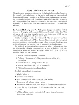 MIT   317

                   Leading Indicators of Performance
The performance measurement focuses on the leading indicators of performance.
For example, leading indicators of developing leadership and organizational
learning capabilities are building new relationships cross-functionally; enhanc-
ing customer interactions, both internally and externally to Facilities; increasing
the communication ﬂow within the department; and linking our progress and
results back to the strategic goals already delineated by MIT’s Department of
Facilities.

Feedback and Follow-up from Our Participants. One participant from the ﬁrst
session on developing leadership capabilities gave feedback stating that, “You
did a great job integrating examples from the morning session [which was on
delineating strategic goals] into your presentation.”
    Another participant from the ﬁrst session said, “The content is very useful as
it causes one to be intentional.” How the consulting partner is interpreting that
comment is that once something becomes part of our conscious thought process,
or intentional, then one is on their way to making (behavioral) changes.
    For Session 2, we implemented two measures: a written evaluation right after
the session and a follow-up questionnaire six to eight weeks later. At the con-
clusion of the session, participants were asked, on a scale of 1 to 5, with 5 being
excellent, please rate the following:
    1. Seminar content—relevance, timeliness
    2. Facilitator—knowledge of subject, enthusiasm, teaching style,
       preparation
    3. Seminar materials—clarity, appropriateness
    4. Seminar exercises—variety, link to subject area
    5. Additional comments, thoughts, and ahas

  Feedback included such comments as
  • Worth a follow-up
  • Exercises were excellent
  • Keep the momentum going by holding more sessions
  • This session will help me plan my future
  • This session made me think about things I hadn’t thought about before
  • I think this is a great class for everyone to go to, also may open a lot
    of eyes
  • Well thought out exercise on how to look deeply at ourselves, goals,
    visions, and limitations
 