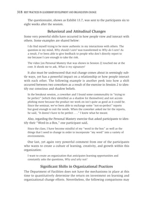 318 BEST PRACTICES IN LEADERSHIP DEVELOPMENT AND ORGANIZATION CHANGE

        The questionnaire, shown as Exhibit 13.7, was sent to the participants six to
     eight weeks after the session.

                          Behavioral and Attitudinal Changes
     Some very powerful shifts have occurred in how people view and interact with
     others. Some examples are shared below:
         I do ﬁnd myself trying to be more authentic in my interactions with others. The
         question in my mind, Why should I care? was transformed to Why do I care? As
         a result, I’ve been able to give feedback to people who don’t directly report to
         me because I care enough to take the risk.

         The video [on Personal Mastery that was shown in Session 2] touched me at the
         core. It shook me to ask, What is my signature?

         It also must be underscored that real change comes about in seemingly sub-
     tle ways, yet has a powerful impact on a relationship or how people interact
     with each other. The following example is another peek into how a shift
     occurred between two coworkers as a result of the exercise in Session 2 to iden-
     tify our conscious and shadow beliefs.
         In the breakout session, a coworker and I found some commonality in “trying to
         be perfect” [which they identiﬁed as a shadow for themselves] and not accom-
         plishing more because the product we work on isn’t quite as good as it could be.
         Since the seminar, we’ve been able to exchange some “not-so-perfect” reports
         but good enough to suit the needs. When the coworker asked me for the reports,
         he said, “It doesn’t have to be perfect . . .” I knew what he meant.

         Also, regarding the Personal Mastery exercise that asked participants to iden-
     tify their “Word-in-a-Box,” one participant said,
         Since the class, I have become mindful of my “word in the box” as well as the
         things that I need to change in order to incorporate “my word” into a variety of
         environments.

        One last, yet again very powerful comment from one of the participants
     who wants to create a culture of learning, creativity, and growth within this
     organization:
         I want to create an organization that anticipates learning opportunities and
         constantly asks the questions, Why and why not?

                   Signiﬁcant Shifts in Organizational Practices
     The Department of Facilities does not have the mechanisms in place at this
     time to quantitatively determine the return on investment on learning and
     organizational change efforts. Nevertheless, the following comparisons may
 