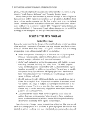 4 BEST PRACTICES IN LEADERSHIP DEVELOPMENT AND ORGANIZATION CHANGE

  proﬁle, with only slight differences in some of the speciﬁc behavioral descrip-
  tions for “Leads Strategy & Change” and “Drives for Results” areas.
     Finally, both proﬁles were reviewed by a senior manager in each of Agilent’s
  business units and by representatives of non-U.S. geographies. Feedback from
  these reviews was incorporated into the ﬁnal product, and hence the Agilent
  Global Leadership Proﬁle was ready for consistent application across all divi-
  sions and has been in use since summer 2001. The primary competencies are
  outlined in Exhibit 1.2. Assessment Plus of Atlanta, Georgia, served as APEX’s
  scoring partner throughout the multiple revisions of the proﬁle.


                         DESIGN OF THE APEX PROGRAM
                                    Initial Objectives
  During the same time that the design of the initial leadership proﬁle was taking
  place, the basic components of the new coaching program were being consid-
  ered and crafted. From the outset, the Agilent viewpoint was a coaching
  program that could address multiple objectives, including
      • Senior manager and executive focus. Candidates for APEX participation
        included vice presidents, corporate ofﬁcers, business unit leaders,
        general managers, directors, and functional managers.
      • Global reach. Agilent is a worldwide organization with facilities in more
        than sixty countries, including the United States. The APEX program
        would need to effectively serve leaders with coaches in the local region
        (as often as possible) or within an hour’s ﬂight. The goal was to provide
        multiple coaching options within each geographic area. Awareness of
        local cultural nuances would be critical, and local language capability
        would be highly preferred.
      • Flexible and user-friendly. APEX needed to be user-friendly from start to
        ﬁnish. To accomplish that a simple menu of options was created, which
        was suitable for a range of budgets and varying levels of interest in the
        coaching process. Priority was also placed on creating a program that
        made it easy to initiate a coaching engagement and easy to administer
        payment for coaching services.
      • Accountability for results. APEX needed to provide added value for
        Agilent. In return for the company’s investment in them, participants
        would need to demonstrate positive, measurable change in leadership
        effectiveness as seen by direct reports and colleagues.
    Several months of design ensued to meet these objectives. The structure of
  several coaching options was outlined. A general program description was
  drafted. A global coaching pool was established, emphasizing locations of
 