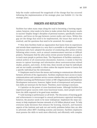 MIT   319

help the reader understand the magnitude of the change that has occurred
following the implementation of the strategic plan (see Exhibit 13.1 for the
strategic plan).


                      INSIGHTS AND REFLECTIONS
Facilities has taken many steps along the road to becoming a learning organi-
zation; however, what needs to be done to make certain that the journey results
in success? Employ Senge’s discipline of personal mastery, speciﬁcally creative
tension, and focus on the gap between current reality and vision. Within this
gap are the things that need to be implemented, the issues that need to be
resolved, and the questions that need to be answered. For example:
   • How does Facilities build an organization that learns from its experiences
and records these experiences in a way that is accessible to all employees? Some
functional units have adopted the practice of conducting after-action reviews
following select events, such as annual commencement exercises or difﬁcult
projects. Participants ﬁnd the after-action review process beneﬁcial, so a goal is
to teach more people to perform them. The Department of Facilities maintains a
central archive of all construction documents; however, it needs to ﬁnd the
means to capture learnings and information about nonconstruction-related
studies, projects, and events. At this time, these records are kept by individuals
and are not readily accessible to others unless the inquirer knows or learns that
a speciﬁc individual has the information.
   • Employees need to have the means and training to communicate effectively
between all levels of the organization. Facilities employees have access to many
communications and customer service courses whether they are conducted by the
Facilities Learning and Performance Center or HR’s Organizational and Employee
Development instructors; however, higher levels of interpersonal and presenta-
tion skills are necessary for the future. Therefore, more training is necessary.
   • Capitalize on the power of cross-functional teams. Although Facilities has
experienced great success with cross-functional teams, more people need to
learn the skills required to be good team members.
   • Link learning to performance at all levels. The discussion of learning goals
and achievements is encouraged in annual performance appraisal meetings;
however, the practice needs to be more widespread. Implement the steps nec-
essary to help employees become stewards of a $3 billion physical asset. To help
everyone make decisions that enhance the learning, research, and business
aspects of the Institute and seek out and rectify problems before they are able
to adversely affect MIT’s building systems and mission. Facilities employees
must possess the skills to work more effectively and efﬁciently with complex
 