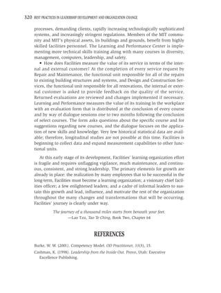 320 BEST PRACTICES IN LEADERSHIP DEVELOPMENT AND ORGANIZATION CHANGE

     processes, demanding clients, rapidly increasing technologically sophisticated
     systems, and increasingly stringent regulations. Members of the MIT commu-
     nity and MIT’s physical assets, its buildings and grounds, beneﬁt from highly
     skilled facilities personnel. The Learning and Performance Center is imple-
     menting more technical skills training along with many courses in diversity,
     management, computers, leadership, and safety.
        • How does Facilities measure the value of its service in terms of the inter-
     nal and external customer? At the completion of every service request by
     Repair and Maintenance, the functional unit responsible for all of the repairs
     to existing building structures and systems, and Design and Construction Ser-
     vices, the functional unit responsible for all renovations, the internal or exter-
     nal customer is asked to provide feedback on the quality of the service.
     Returned evaluations are reviewed and changes implemented if necessary.
     Learning and Performance measures the value of its training in the workplace
     with an evaluation form that is distributed at the conclusion of every course
     and by way of dialogue sessions one to two months following the conclusion
     of select courses. The form asks questions about the speciﬁc course and for
     suggestions regarding new courses, and the dialogue focuses on the applica-
     tion of new skills and knowledge. Very few historical statistical data are avail-
     able; therefore, longitudinal studies are not possible at this time. Facilities is
     beginning to collect data and expand measurement capabilities to other func-
     tional units.
         At this early stage of its development, Facilities’ learning organization effort
     is fragile and requires unﬂagging vigilance, much maintenance, and continu-
     ous, consistent, and strong leadership. The primary elements for growth are
     already in place: the realization by many employees that to be successful in the
     long-term, Facilities must become a learning organization; a visionary chief facil-
     ities ofﬁcer; a few enlightened leaders; and a cadre of informal leaders to sus-
     tain this growth and lead, inﬂuence, and motivate the rest of the organization
     throughout the many changes and transformations that will be occurring.
     Facilities’ journey is clearly under way.
                 The journey of a thousand miles starts from beneath your feet.
                          —Lao Tzu, Tao Te Ching, Book Two, Chapter 64



                                         REFERENCES
     Burke, W. W. (2001). Competency Model. OD Practitioner, 33(3), 15.
     Cashman, K. (1998). Leadership from the Inside Out. Provo, Utah: Executive
       Excellence Publishing.
 