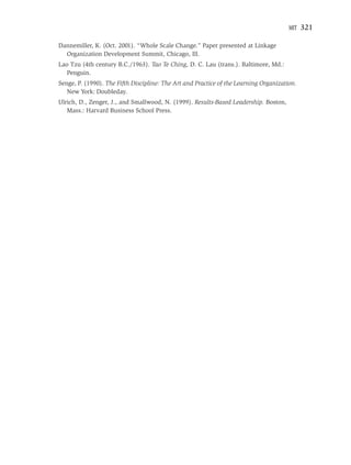 MIT   321

Dannemiller, K. (Oct. 2001). “Whole Scale Change.” Paper presented at Linkage
  Organization Development Summit, Chicago, Ill.
Lao Tzu (4th century B.C./1963). Tao Te Ching, D. C. Lau (trans.). Baltimore, Md.:
   Penguin.
Senge, P. (1990). The Fifth Discipline: The Art and Practice of the Learning Organization.
   New York: Doubleday.
Ulrich, D., Zenger, J., and Smallwood, N. (1999). Results-Based Leadership. Boston,
   Mass.: Harvard Business School Press.
 