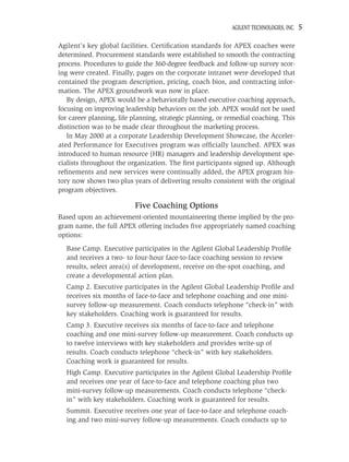 AGILENT TECHNOLOGIES, INC.   5

Agilent’s key global facilities. Certiﬁcation standards for APEX coaches were
determined. Procurement standards were established to smooth the contracting
process. Procedures to guide the 360-degree feedback and follow-up survey scor-
ing were created. Finally, pages on the corporate intranet were developed that
contained the program description, pricing, coach bios, and contracting infor-
mation. The APEX groundwork was now in place.
   By design, APEX would be a behaviorally based executive coaching approach,
focusing on improving leadership behaviors on the job. APEX would not be used
for career planning, life planning, strategic planning, or remedial coaching. This
distinction was to be made clear throughout the marketing process.
   In May 2000 at a corporate Leadership Development Showcase, the Acceler-
ated Performance for Executives program was ofﬁcially launched. APEX was
introduced to human resource (HR) managers and leadership development spe-
cialists throughout the organization. The ﬁrst participants signed up. Although
reﬁnements and new services were continually added, the APEX program his-
tory now shows two-plus years of delivering results consistent with the original
program objectives.

                          Five Coaching Options
Based upon an achievement-oriented mountaineering theme implied by the pro-
gram name, the full APEX offering includes ﬁve appropriately named coaching
options:
  Base Camp. Executive participates in the Agilent Global Leadership Proﬁle
  and receives a two- to four-hour face-to-face coaching session to review
  results, select area(s) of development, receive on-the-spot coaching, and
  create a developmental action plan.
  Camp 2. Executive participates in the Agilent Global Leadership Proﬁle and
  receives six months of face-to-face and telephone coaching and one mini-
  survey follow-up measurement. Coach conducts telephone “check-in” with
  key stakeholders. Coaching work is guaranteed for results.
  Camp 3. Executive receives six months of face-to-face and telephone
  coaching and one mini-survey follow-up measurement. Coach conducts up
  to twelve interviews with key stakeholders and provides write-up of
  results. Coach conducts telephone “check-in” with key stakeholders.
  Coaching work is guaranteed for results.
  High Camp. Executive participates in the Agilent Global Leadership Proﬁle
  and receives one year of face-to-face and telephone coaching plus two
  mini-survey follow-up measurements. Coach conducts telephone “check-
  in” with key stakeholders. Coaching work is guaranteed for results.
  Summit. Executive receives one year of face-to-face and telephone coach-
  ing and two mini-survey follow-up measurements. Coach conducts up to
 