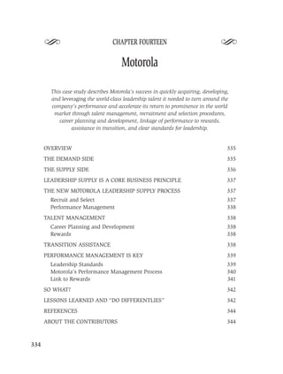 S                            CHAPTER FOURTEEN
                                                                                  S
                                      Motorola

        This case study describes Motorola’s success in quickly acquiring, developing,
        and leveraging the world-class leadership talent it needed to turn around the
        company’s performance and accelerate its return to prominence in the world
         market through talent management, recruitment and selection procedures,
           career planning and development, linkage of performance to rewards,
                 assistance in transition, and clear standards for leadership.


      OVERVIEW                                                                       335
      THE DEMAND SIDE                                                                335
      THE SUPPLY SIDE                                                                336
      LEADERSHIP SUPPLY IS A CORE BUSINESS PRINCIPLE                                 337
      THE NEW MOTOROLA LEADERSHIP SUPPLY PROCESS                                     337
        Recruit and Select                                                           337
        Performance Management                                                       338
      TALENT MANAGEMENT                                                              338
        Career Planning and Development                                              338
        Rewards                                                                      338
      TRANSITION ASSISTANCE                                                          338
      PERFORMANCE MANAGEMENT IS KEY                                                  339
        Leadership Standards                                                         339
        Motorola’s Performance Management Process                                    340
        Link to Rewards                                                              341
      SO WHAT?                                                                       342
      LESSONS LEARNED AND “DO DIFFERENTLIES”                                         342
      REFERENCES                                                                     344
      ABOUT THE CONTRIBUTORS                                                         344



334
 