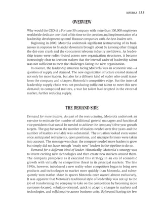 MOTOROLA    335

                                  OVERVIEW
Why would the CEO of a Fortune 50 company with more than 100,000 employees
worldwide dedicate one-third of his time to the creation and implementation of a
leadership development system? Because companies with the best leaders win.
   Beginning in 2000, Motorola undertook signiﬁcant restructuring of its busi-
nesses in response to ﬁnancial downturn brought about by (among other things)
the dot-com crash and the concurrent telecom industry meltdown. As leader-
ship teams were redistributed across new organization structures, it became
increasingly clear to decision makers that the internal cadre of leadership talent
was not sufﬁcient to meet the challenges facing the new organization.
   In essence, the leadership situation facing Motorola was an economic one—a
question of supply and demand. The new organization structure created demand
not only for more leaders, but also for a different kind of leader who could trans-
form the company and sharpen Motorola’s competitive edge. But the internal
leadership supply chain was not producing sufﬁcient talent to meet this new
demand; to compound matters, a war for talent had erupted in the external
market, further reducing supply.



                             THE DEMAND SIDE
Demand for more leaders. As part of the restructuring, Motorola undertook an
exercise to estimate the number of additional general managers and functional
vice presidents that would be needed to achieve the company’s ﬁve-year growth
targets. The gap between the number of leaders needed over ﬁve years and the
number of leaders available was substantial. The situation looked even worse
once anticipated retirements, open positions, and underperformers were taken
into account. The message was clear: the company needed more leaders to grow
but simply did not have enough “ready now” leaders in the pipeline to do so.
   Demand for a different kind of leader. Historically, Motorola’s strategy was
to invent exciting new technologies and then create new markets around them.
The company prospered as it executed this strategy in an era of economic
growth with virtually no competitive threat in its principal markets. The late
1990s, however, introduced a new reality when competitors began to bring new
products and technologies to market more quickly than Motorola, and subse-
quently won market share in spaces Motorola once owned almost exclusively.
It was apparent that Motorola’s traditional style of leadership was not up to the
job of transforming the company to take on the competition by becoming more
customer-focused, solutions-oriented, quick to adapt to changes in markets and
technologies, and collaborative across business units. So beyond having too few
 