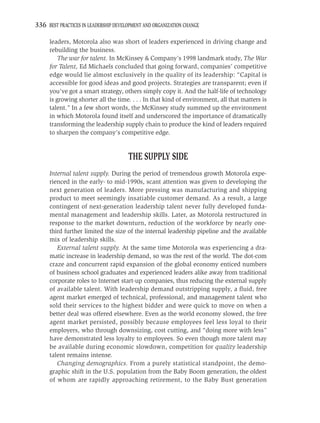 336 BEST PRACTICES IN LEADERSHIP DEVELOPMENT AND ORGANIZATION CHANGE

     leaders, Motorola also was short of leaders experienced in driving change and
     rebuilding the business.
         The war for talent. In McKinsey & Company’s 1998 landmark study, The War
     for Talent, Ed Michaels concluded that going forward, companies’ competitive
     edge would lie almost exclusively in the quality of its leadership: “Capital is
     accessible for good ideas and good projects. Strategies are transparent; even if
     you’ve got a smart strategy, others simply copy it. And the half-life of technology
     is growing shorter all the time. . . . In that kind of environment, all that matters is
     talent.” In a few short words, the McKinsey study summed up the environment
     in which Motorola found itself and underscored the importance of dramatically
     transforming the leadership supply chain to produce the kind of leaders required
     to sharpen the company’s competitive edge.


                                      THE SUPPLY SIDE
     Internal talent supply. During the period of tremendous growth Motorola expe-
     rienced in the early- to mid-1990s, scant attention was given to developing the
     next generation of leaders. More pressing was manufacturing and shipping
     product to meet seemingly insatiable customer demand. As a result, a large
     contingent of next-generation leadership talent never fully developed funda-
     mental management and leadership skills. Later, as Motorola restructured in
     response to the market downturn, reduction of the workforce by nearly one-
     third further limited the size of the internal leadership pipeline and the available
     mix of leadership skills.
        External talent supply. At the same time Motorola was experiencing a dra-
     matic increase in leadership demand, so was the rest of the world. The dot-com
     craze and concurrent rapid expansion of the global economy enticed numbers
     of business school graduates and experienced leaders alike away from traditional
     corporate roles to Internet start-up companies, thus reducing the external supply
     of available talent. With leadership demand outstripping supply, a ﬂuid, free
     agent market emerged of technical, professional, and management talent who
     sold their services to the highest bidder and were quick to move on when a
     better deal was offered elsewhere. Even as the world economy slowed, the free
     agent market persisted, possibly because employees feel less loyal to their
     employers, who through downsizing, cost cutting, and “doing more with less”
     have demonstrated less loyalty to employees. So even though more talent may
     be available during economic slowdown, competition for quality leadership
     talent remains intense.
        Changing demographics. From a purely statistical standpoint, the demo-
     graphic shift in the U.S. population from the Baby Boom generation, the oldest
     of whom are rapidly approaching retirement, to the Baby Bust generation
 