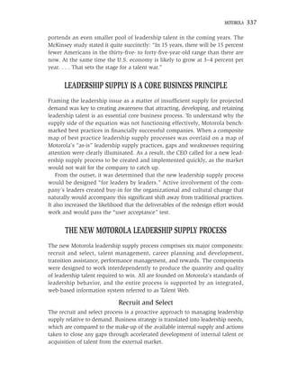MOTOROLA    337

portends an even smaller pool of leadership talent in the coming years. The
McKinsey study stated it quite succinctly: “In 15 years, there will be 15 percent
fewer Americans in the thirty-ﬁve- to forty-ﬁve-year-old range than there are
now. At the same time the U.S. economy is likely to grow at 3–4 percent per
year. . . . That sets the stage for a talent war.”


      LEADERSHIP SUPPLY IS A CORE BUSINESS PRINCIPLE
Framing the leadership issue as a matter of insufﬁcient supply for projected
demand was key to creating awareness that attracting, developing, and retaining
leadership talent is an essential core business process. To understand why the
supply side of the equation was not functioning effectively, Motorola bench-
marked best practices in ﬁnancially successful companies. When a composite
map of best practice leadership supply processes was overlaid on a map of
Motorola’s “as-is” leadership supply practices, gaps and weaknesses requiring
attention were clearly illuminated. As a result, the CEO called for a new lead-
ership supply process to be created and implemented quickly, as the market
would not wait for the company to catch up.
    From the outset, it was determined that the new leadership supply process
would be designed “for leaders by leaders.” Active involvement of the com-
pany’s leaders created buy-in for the organizational and cultural change that
naturally would accompany this signiﬁcant shift away from traditional practices.
It also increased the likelihood that the deliverables of the redesign effort would
work and would pass the “user acceptance” test.


       THE NEW MOTOROLA LEADERSHIP SUPPLY PROCESS
The new Motorola leadership supply process comprises six major components:
recruit and select, talent management, career planning and development,
transition assistance, performance management, and rewards. The components
were designed to work interdependently to produce the quantity and quality
of leadership talent required to win. All are founded on Motorola’s standards of
leadership behavior, and the entire process is supported by an integrated,
web-based information system referred to as Talent Web.

                             Recruit and Select
The recruit and select process is a proactive approach to managing leadership
supply relative to demand. Business strategy is translated into leadership needs,
which are compared to the make-up of the available internal supply and actions
taken to close any gaps through accelerated development of internal talent or
acquisition of talent from the external market.
 