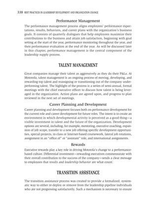 338 BEST PRACTICES IN LEADERSHIP DEVELOPMENT AND ORGANIZATION CHANGE

                                Performance Management
     The performance management process aligns employees’ performance expec-
     tations, results, behaviors, and career plans with the organization’s business
     goals. It consists of quarterly dialogues that help employees maximize their
     contributions to the business and attain job satisfaction, beginning with goal
     setting at the start of the year, performance monitoring throughout the year, and
     then performance evaluation at the end of the year. As will be discussed later
     in this chapter, performance management is the central component of the
     leadership supply process.


                                  TALENT MANAGEMENT
     Great companies manage their talent as aggressively as they do their P&Ls. At
     Motorola, talent management is an ongoing process of moving, developing, and
     rewarding top talent and reassigning or transitioning out of the company under-
     performing talent. The highlight of the process is a series of semi-annual, formal
     meetings with the chief executive ofﬁcer to discuss how talent is being lever-
     aged in the organization. Action plans are agreed upon, and progress to plan
     reviewed in the next set of meetings.

                           Career Planning and Development
     Career planning and development focuses both on performance development for
     the current role and career development for future roles. The intent is to create an
     environment in which developmental activity is perceived as a good thing—a
     visible investment in talent and the future of the organization. Development
     options are several, including, for example, mentoring, executive coaching, expan-
     sion of job scope, transfer to a new job offering speciﬁc development opportuni-
     ties, special projects, in-class or Internet-based coursework, lateral job rotations,
     assignment in an “ofﬁce of” or “assistant” role, and international assignments.

                                             Rewards
     Executive rewards play a key role in driving Motorola’s change to a performance-
     based culture. Differential investment—rewarding executives commensurate with
     their overall contribution to the success of the company—sends a clear message
     to employees that results and leadership behavior are what count.


                                 TRANSITION ASSISTANCE
     The transition assistance process was created to provide a formalized, system-
     atic way to either re-deploy or remove from the leadership pipeline individuals
     who are not progressing satisfactorily. Such a mechanism is necessary to ensure
 