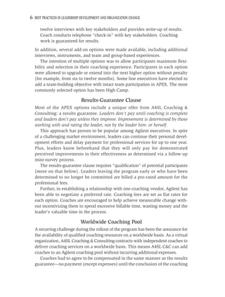 6 BEST PRACTICES IN LEADERSHIP DEVELOPMENT AND ORGANIZATION CHANGE

      twelve interviews with key stakeholders and provides write-up of results.
      Coach conducts telephone “check-in” with key stakeholders. Coaching
      work is guaranteed for results.
  In addition, several add-on options were made available, including additional
  interviews, instruments, and team and group-based experiences.
     The intention of multiple options was to allow participants maximum ﬂexi-
  bility and selection in their coaching experience. Participants in each option
  were allowed to upgrade or extend into the next higher option without penalty
  (for example, from six to twelve months). Some line executives have elected to
  add a team-building objective with intact team participation in APEX. The most
  commonly selected option has been High Camp.

                              Results-Guarantee Clause
  Most of the APEX options include a unique offer from A4SL Coaching &
  Consulting: a results guarantee. Leaders don’t pay until coaching is complete
  and leaders don’t pay unless they improve. Improvement is determined by those
  working with and rating the leader, not by the leader him- or herself.
     This approach has proven to be popular among Agilent executives. In spite
  of a challenging market environment, leaders can continue their personal devel-
  opment efforts and delay payment for professional services for up to one year.
  Plus, leaders know beforehand that they will only pay for demonstrated
  perceived improvements in their effectiveness as determined via a follow-up
  mini-survey process.
     The results-guarantee clause requires “qualiﬁcation” of potential participants
  (more on that below). Leaders leaving the program early or who have been
  determined to no longer be committed are billed a pro-rated amount for the
  professional fees.
     Further, in establishing a relationship with one coaching vendor, Agilent has
  been able to negotiate a preferred rate. Coaching fees are set as ﬂat rates for
  each option. Coaches are encouraged to help achieve measurable change with-
  out incentivizing them to spend excessive billable time, wasting money and the
  leader’s valuable time in the process.

                              Worldwide Coaching Pool
  A recurring challenge during the rollout of the program has been the assurance for
  the availability of qualiﬁed coaching resources on a worldwide basis. As a virtual
  organization, A4SL Coaching & Consulting contracts with independent coaches to
  deliver coaching services on a worldwide basis. This means A4SL C&C can add
  coaches to an Agilent coaching pool without incurring additional expenses.
     Coaches had to agree to be compensated in the same manner as the results
  guarantee—no payment (except expenses) until the conclusion of the coaching
 