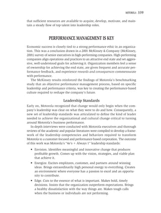 MOTOROLA    339

that sufﬁcient resources are available to acquire, develop, motivate, and main-
tain a steady ﬂow of top talent into leadership roles.



                PERFORMANCE MANAGEMENT IS KEY
Economic success is closely tied to a strong performance ethic in an organiza-
tion. This was a conclusion drawn in a 2001 McKinsey & Company (McKinsey,
2001) survey of senior executives in high-performing companies. High-performing
companies align operations and practices to an attractive end state and set aggres-
sive, well-understood goals for achieving it. Organization members feel a sense
of ownership for achieving the end state, are given frequent and accurate per-
formance feedback, and experience rewards and consequences commensurate
with performance.
   The McKinsey results reinforced the ﬁndings of Motorola’s benchmarking
study that an objective performance management process, based on speciﬁc
leadership and performance criteria, was key to creating the performance-based
culture required to reshape the company’s future.

                           Leadership Standards
Early on, Motorola recognized that change would only begin when the com-
pany’s leadership was clear on what they were to do and how. Consequently, a
new set of leadership standards was articulated to deﬁne the kind of leader
needed to achieve the organizational and cultural change critical to turning
around Motorola’s business performance.
   In-depth interviews were conducted with Motorola executives and thorough
reviews of the academic and popular literatures were compiled to develop a frame-
work of the leadership competencies and behaviors required to transform
Motorola to a customer-focused and performance-based corporation. The outcome
of this work was Motorola’s “4e’s Always 1” leadership standards:
  • Envision. Identiﬁes meaningful and innovative change that produces
    proﬁtable growth. Comes up with the vision, strategies, and viable plan
    that achieve it.
  • Energize. Excites employees, customer, and partners around winning
    ideas. Brings extraordinarily high personal energy to everything. Creates
    an environment where everyone has a passion to excel and an opportu-
    nity to contribute.
  • Edge. Cuts to the essence of what is important. Makes bold, timely
    decisions. Insists that the organization outperform expectations. Brings
    a healthy dissatisfaction with the way things are. Makes tough calls
    when the business or individuals are not performing.
 