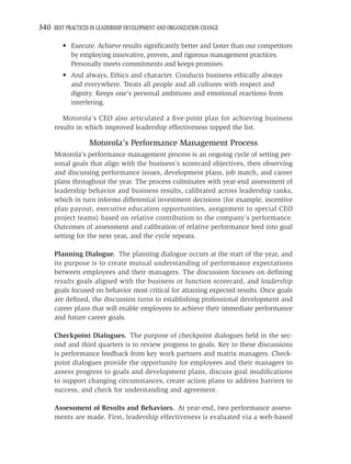 340 BEST PRACTICES IN LEADERSHIP DEVELOPMENT AND ORGANIZATION CHANGE

         • Execute. Achieve results signiﬁcantly better and faster than our competitors
           by employing innovative, proven, and rigorous management practices.
           Personally meets commitments and keeps promises.
         • And always, Ethics and character. Conducts business ethically always
           and everywhere. Treats all people and all cultures with respect and
           dignity. Keeps one’s personal ambitions and emotional reactions from
           interfering.

        Motorola’s CEO also articulated a ﬁve-point plan for achieving business
     results in which improved leadership effectiveness topped the list.

                   Motorola’s Performance Management Process
     Motorola’s performance management process is an ongoing cycle of setting per-
     sonal goals that align with the business’s scorecard objectives, then observing
     and discussing performance issues, development plans, job match, and career
     plans throughout the year. The process culminates with year-end assessment of
     leadership behavior and business results, calibrated across leadership ranks,
     which in turn informs differential investment decisions (for example, incentive
     plan payout, executive education opportunities, assignment to special CEO
     project teams) based on relative contribution to the company’s performance.
     Outcomes of assessment and calibration of relative performance feed into goal
     setting for the next year, and the cycle repeats.

     Planning Dialogue. The planning dialogue occurs at the start of the year, and
     its purpose is to create mutual understanding of performance expectations
     between employees and their managers. The discussion focuses on deﬁning
     results goals aligned with the business or function scorecard, and leadership
     goals focused on behavior most critical for attaining expected results. Once goals
     are deﬁned, the discussion turns to establishing professional development and
     career plans that will enable employees to achieve their immediate performance
     and future career goals.

     Checkpoint Dialogues. The purpose of checkpoint dialogues held in the sec-
     ond and third quarters is to review progress to goals. Key to these discussions
     is performance feedback from key work partners and matrix managers. Check-
     point dialogues provide the opportunity for employees and their managers to
     assess progress to goals and development plans, discuss goal modiﬁcations
     to support changing circumstances, create action plans to address barriers to
     success, and check for understanding and agreement.

     Assessment of Results and Behaviors. At year-end, two performance assess-
     ments are made. First, leadership effectiveness is evaluated via a web-based
 