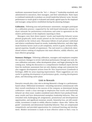 MOTOROLA    341

multirater assessment based on the “4e’s Always 1” leadership standards and
administered to executives, their managers, and their subordinates. Rater input
is combined statistically to produce an overall leadership behavior score. Second,
performance to results goals is evaluated and jointly agreed upon by the employee
and manager, using metrics established during the planning dialogue.

Calibration. Following year-end performance assessment, managers participate
in a calibration process—supported by the web-based information system—to
share rationale for performance evaluations and come to agreement on the
relative performance of the employees reporting to them.
   Managers view their direct reports’ results and leadership behavior scores
plotted graphically (with results plotted on the horizontal axis and behav-
iors plotted on the vertical axis). Discussion follows of each person’s individual
and relative contribution based on results, leadership behaviors, and other legit-
imate business factors (such as job complexity, stretch in goals, technical skills,
special expertise, breadth of experience). The end result is a collectively deter-
mined relative ranking of employees into most effective, solidly effective, and
least effective groupings.

Summary Dialogue. Following calibration, managers and employees complete
the summary dialogue to review individual performance through year-end, dis-
cuss calibration outcomes, reﬁne development plans, and begin planning for the
coming year. Aiding the discussion is a comprehensive feedback report derived
from the multirater assessment that not only displays ratings and comments but
also suggests development actions from For Your Improvement (Lombardo &
Eichinger, 2000) for areas requiring improvement. These suggestions are very
useful in guiding development of performance goals, creating development
plans, and discussing career plans.

                               Link to Rewards
Executive rewards play a key role in driving Motorola’s change to a performance-
based culture. Differential investment—rewarding executives commensurate with
their overall contribution to the success of the company as determined during
calibration—sends a clear message to employees that results and leadership
behavior are what count. Leaders considered most effective have produced break-
away results and have demonstrated exemplary leadership behavior. They are
rewarded with challenging job assignments, promotional and developmental
opportunities, and signiﬁcant monetary awards. Somewhat less, yet still consid-
erable, investment is made in solidly effective leaders—those who “deliver the
goods” consistently and demonstrate leadership behavior. They are compensated
competitively and provided opportunities for continued learning and develop-
ment. Modest investment is made in least effective talent to ﬁnd a way to
 