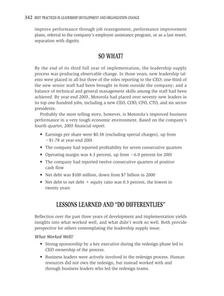 342 BEST PRACTICES IN LEADERSHIP DEVELOPMENT AND ORGANIZATION CHANGE

     improve performance through job reassignment, performance improvement
     plans, referral to the company’s employee assistance program, or as a last resort,
     separation with dignity.


                                           SO WHAT?
     By the end of its third full year of implementation, the leadership supply
     process was producing observable change. In those years, new leadership tal-
     ents were placed in all but three of the roles reporting to the CEO; one-third of
     the new senior staff had been brought in from outside the company; and a
     balance of technical and general management skills among the staff had been
     achieved. By year-end 2003, Motorola had placed over seventy new leaders in
     its top one hundred jobs, including a new CEO, COO, CFO, CTO, and six sector
     presidents.
         Probably the most telling story, however, is Motorola’s improved business
     performance in a very tough economic environment. Based on the company’s
     fourth quarter, 2003 ﬁnancial report:
         • Earnings per share were $0.38 (excluding special charges), up from
             $1.78 at year-end 2001
         • The company had reported proﬁtability for seven consecutive quarters
         • Operating margin was 4.3 percent, up from            6.0 percent for 2001
         • The company had reported twelve consecutive quarters of positive
           cash ﬂow
         • Net debt was $100 million, down from $7 billion in 2000
         • Net debt to net debt        equity ratio was 0.3 percent, the lowest in
           twenty years


                  LESSONS LEARNED AND “DO DIFFERENTLIES”
     Reﬂection over the past three years of development and implementation yields
     insights into what worked well, and what didn’t work so well. Both provide
     perspective for others contemplating the leadership supply issue.
     What Worked Well?
         • Strong sponsorship by a key executive during the redesign phase led to
           CEO ownership of the process.
         • Business leaders were actively involved in the redesign process. Human
           resources did not own the redesign, but instead worked with and
           through business leaders who led the redesign teams.
 