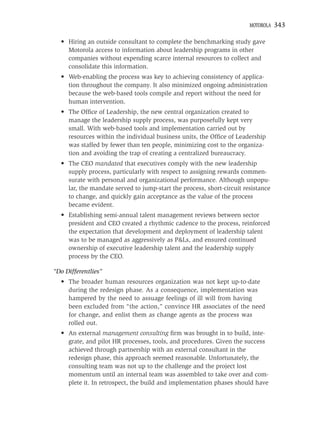 MOTOROLA   343

  • Hiring an outside consultant to complete the benchmarking study gave
    Motorola access to information about leadership programs in other
    companies without expending scarce internal resources to collect and
    consolidate this information.
  • Web-enabling the process was key to achieving consistency of applica-
    tion throughout the company. It also minimized ongoing administration
    because the web-based tools compile and report without the need for
    human intervention.
  • The Ofﬁce of Leadership, the new central organization created to
    manage the leadership supply process, was purposefully kept very
    small. With web-based tools and implementation carried out by
    resources within the individual business units, the Ofﬁce of Leadership
    was staffed by fewer than ten people, minimizing cost to the organiza-
    tion and avoiding the trap of creating a centralized bureaucracy.
  • The CEO mandated that executives comply with the new leadership
    supply process, particularly with respect to assigning rewards commen-
    surate with personal and organizational performance. Although unpopu-
    lar, the mandate served to jump-start the process, short-circuit resistance
    to change, and quickly gain acceptance as the value of the process
    became evident.
  • Establishing semi-annual talent management reviews between sector
    president and CEO created a rhythmic cadence to the process, reinforced
    the expectation that development and deployment of leadership talent
    was to be managed as aggressively as P&Ls, and ensured continued
    ownership of executive leadership talent and the leadership supply
    process by the CEO.

“Do Differentlies”
  • The broader human resources organization was not kept up-to-date
    during the redesign phase. As a consequence, implementation was
    hampered by the need to assuage feelings of ill will from having
    been excluded from “the action,” convince HR associates of the need
    for change, and enlist them as change agents as the process was
    rolled out.
  • An external management consulting ﬁrm was brought in to build, inte-
    grate, and pilot HR processes, tools, and procedures. Given the success
    achieved through partnership with an external consultant in the
    redesign phase, this approach seemed reasonable. Unfortunately, the
    consulting team was not up to the challenge and the project lost
    momentum until an internal team was assembled to take over and com-
    plete it. In retrospect, the build and implementation phases should have
 