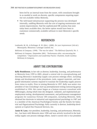 344 BEST PRACTICES IN LEADERSHIP DEVELOPMENT AND ORGANIZATION CHANGE

            been led by an internal team from the outset, with consultants brought
            in as needed to work on discrete, speciﬁc components requiring exper-
            tise not available within Motorola.
         • The web-based infrastructure supporting the process was developed
           internally, saddling Motorola with the cost of ongoing maintenance and
           system improvements. Had the sophisticated HR systems that exist
           today been available then, the better option would have been to
           customize commercially available software to meet Motorola’s speciﬁc
           needs.


                                         REFERENCES
     Lombardo, M. M., & Eichinger, R. W. (Eds.). (2000). For your improvement (3rd ed.).
       Minneapolis, Minnesota: Lominger Limited, Inc.
     McKinsey & Company. (1998). “The war for talent.” The McKinsey Quarterly, No. 3.
     McKinsey & Company. (September 2001). “Performance ethic: out-executing the
       competition.” Organization and Leadership Practice. Charlotte, South Carolina:
       McKinsey & Company.




                               ABOUT THE CONTRIBUTORS
     Kelly Brookhouse, in her role as director, leadership, learning, and performance
     at Motorola from 1999 to 2003, played a central role in conceptualizing and
     directing Motorola’s leadership supply core process redesign effort, including
     design and development of the procedures, tools, support materials, and inte-
     grated information systems required to translate the leadership supply process
     from vision to reality. Prior to joining Motorola in 1997, Kelly was senior vice
     president of Aon Consulting’s start-up preemployment testing outsourcing group
     established in 1994. Her career began as a human resource consultant with
     HRStrategies, during which time she designed, validated, and implemented pre-
     employment testing, developmental assessment, and performance management
     programs for numerous Fortune 100 companies, including Motorola. Kelly
     obtained her doctorate in industrial and organizational psychology in 1987 and
     is a member of the American Psychological Society and the Society for Indus-
     trial and Organizational Psychology. Kelly currently is director, leadership devel-
     opment at Capital One Financial Services, Inc.
     Jamie M. Lane, vice president, leadership, learning, and performance, Motorola,
     Inc., has been with Motorola since 1998 and was actively involved in the lead-
     ership supply core process redesign efforts. Jamie’s current role is vice president
 