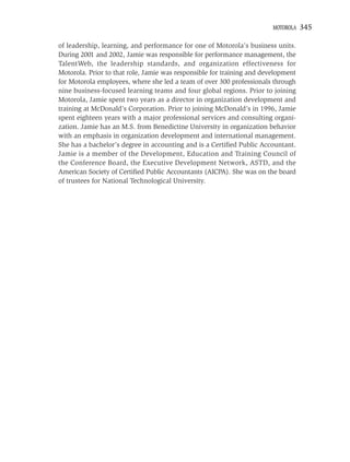 MOTOROLA   345

of leadership, learning, and performance for one of Motorola’s business units.
During 2001 and 2002, Jamie was responsible for performance management, the
TalentWeb, the leadership standards, and organization effectiveness for
Motorola. Prior to that role, Jamie was responsible for training and development
for Motorola employees, where she led a team of over 300 professionals through
nine business-focused learning teams and four global regions. Prior to joining
Motorola, Jamie spent two years as a director in organization development and
training at McDonald’s Corporation. Prior to joining McDonald’s in 1996, Jamie
spent eighteen years with a major professional services and consulting organi-
zation. Jamie has an M.S. from Benedictine University in organization behavior
with an emphasis in organization development and international management.
She has a bachelor’s degree in accounting and is a Certiﬁed Public Accountant.
Jamie is a member of the Development, Education and Training Council of
the Conference Board, the Executive Development Network, ASTD, and the
American Society of Certiﬁed Public Accountants (AICPA). She was on the board
of trustees for National Technological University.
 