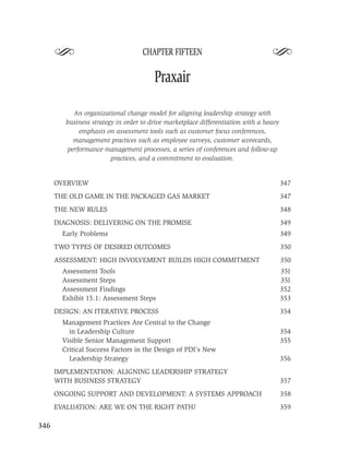 S                             CHAPTER FIFTEEN
                                                                                  S
                                        Praxair

           An organizational change model for aligning leadership strategy with
         business strategy in order to drive marketplace differentiation with a heavy
             emphasis on assessment tools such as customer focus conferences,
           management practices such as employee surveys, customer scorecards,
         performance management processes, a series of conferences and follow-up
                         practices, and a commitment to evaluation.


      OVERVIEW                                                                          347
      THE OLD GAME IN THE PACKAGED GAS MARKET                                           347
      THE NEW RULES                                                                     348
      DIAGNOSIS: DELIVERING ON THE PROMISE                                              349
        Early Problems                                                                  349
      TWO TYPES OF DESIRED OUTCOMES                                                     350
      ASSESSMENT: HIGH INVOLVEMENT BUILDS HIGH COMMITMENT                               350
        Assessment Tools                                                                351
        Assessment Steps                                                                351
        Assessment Findings                                                             352
        Exhibit 15.1: Assessment Steps                                                  353
      DESIGN: AN ITERATIVE PROCESS                                                      354
        Management Practices Are Central to the Change
          in Leadership Culture                                                         354
        Visible Senior Management Support                                               355
        Critical Success Factors in the Design of PDI’s New
          Leadership Strategy                                                           356
      IMPLEMENTATION: ALIGNING LEADERSHIP STRATEGY
      WITH BUSINESS STRATEGY                                                            357
      ONGOING SUPPORT AND DEVELOPMENT: A SYSTEMS APPROACH                               358
      EVALUATION: ARE WE ON THE RIGHT PATH?                                             359

346
 