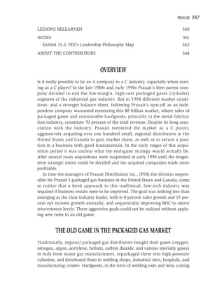 PRAXAIR   347

LESSONS RELEARNED                                                             360
NOTES                                                                         361
  Exhibit 15.2: PDI’s Leadership Philosophy Map                               362
ABOUT THE CONTRIBUTORS                                                        364


                                 OVERVIEW
Is it really possible to be an A company in a C industry, especially when start-
ing as a C player? In the late 1980s and early 1990s Praxair’s then parent com-
pany decided to exit the low-margin, high-cost packaged gases (cylinder)
segment of the industrial gas industry. But in 1994 different market condi-
tions, and a stronger balance sheet, following Praxair’s spin-off as an inde-
pendent company warranted reentering this $8 billion market, where sales of
packaged gases and consumable hardgoods, primarily to the metal fabrica-
tion industry, constitute 70 percent of the total revenue. Despite its long asso-
ciation with the industry, Praxair reentered the market as a C player,
aggressively acquiring over one hundred small, regional distributors in the
United States and Canada to gain market share, as well as to secure a posi-
tion in a business with good fundamentals. In the early stages of this acqui-
sition period it was unclear what the end-game strategy would actually be.
After several years acquisitions were suspended in early 1998 until the longer-
term strategic intent could be decided and the acquired companies made more
proﬁtable.
    In time the managers of Praxair Distribution Inc., (PDI) the division respon-
sible for Praxair’s packaged gas business in the United States and Canada, came
to realize that a fresh approach to this traditional, low-tech industry was
required if business results were to be improved. The goal was nothing less than
emerging as the clear industry leader, with 6–8 percent sales growth and 15 per-
cent net income growth annually, and sequentially improving ROC to above
reinvestment levels. These aggressive goals could not be realized without apply-
ing new rules to an old game.


         THE OLD GAME IN THE PACKAGED GAS MARKET
Traditionally, regional packaged gas distributors bought their gases (oxygen,
nitrogen, argon, acetylene, helium, carbon dioxide, and various specialty gases)
in bulk from major gas manufacturers, repackaged them into high-pressure
cylinders, and distributed them to welding shops, industrial sites, hospitals, and
manufacturing centers. Hardgoods, in the form of welding rods and wire, cutting
 