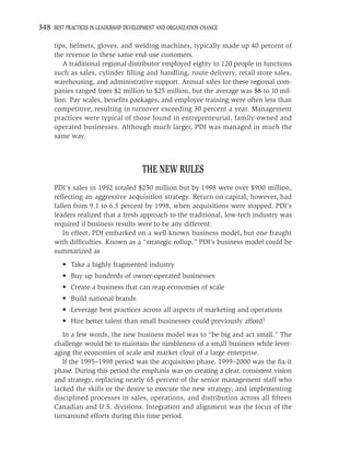 348 BEST PRACTICES IN LEADERSHIP DEVELOPMENT AND ORGANIZATION CHANGE

     tips, helmets, gloves, and welding machines, typically made up 40 percent of
     the revenue to these same end-use customers.
        A traditional regional distributor employed eighty to 120 people in functions
     such as sales, cylinder ﬁlling and handling, route delivery, retail store sales,
     warehousing, and administrative support. Annual sales for these regional com-
     panies ranged from $2 million to $25 million, but the average was $8 to 10 mil-
     lion. Pay scales, beneﬁts packages, and employee training were often less than
     competitive, resulting in turnover exceeding 30 percent a year. Management
     practices were typical of those found in entrepreneurial, family-owned and
     operated businesses. Although much larger, PDI was managed in much the
     same way.



                                       THE NEW RULES
     PDI’s sales in 1992 totaled $250 million but by 1998 were over $900 million,
     reﬂecting an aggressive acquisition strategy. Return on capital, however, had
     fallen from 9.1 to 6.5 percent by 1998, when acquisitions were stopped. PDI’s
     leaders realized that a fresh approach to the traditional, low-tech industry was
     required if business results were to be any different.
        In effect, PDI embarked on a well-known business model, but one fraught
     with difﬁculties. Known as a “strategic rollup,” PDI’s business model could be
     summarized as
         • Take a highly fragmented industry
         • Buy up hundreds of owner-operated businesses
         • Create a business that can reap economies of scale
         • Build national brands
         • Leverage best practices across all aspects of marketing and operations
         • Hire better talent than small businesses could previously afford1
        In a few words, the new business model was to “be big and act small.” The
     challenge would be to maintain the nimbleness of a small business while lever-
     aging the economies of scale and market clout of a large enterprise.
        If the 1995–1998 period was the acquisition phase, 1999–2000 was the ﬁx-it
     phase. During this period the emphasis was on creating a clear, consistent vision
     and strategy, replacing nearly 65 percent of the senior management staff who
     lacked the skills or the desire to execute the new strategy, and implementing
     disciplined processes in sales, operations, and distribution across all ﬁfteen
     Canadian and U.S. divisions. Integration and alignment was the focus of the
     turnaround efforts during this time period.
 