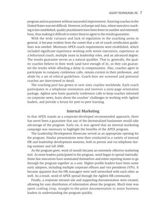 AGILENT TECHNOLOGIES, INC.   7

program and no payment without successful improvement. Sourcing coaches in the
United States was not difﬁcult. However, in Europe and Asia, where executive coach-
ing is less established, quality practitioners have been fewer in number and extremely
busy, thus making it difﬁcult to entice them to agree to the results guarantee.
   With the wide variance and lack of regulation in the coaching arena in
general, it became evident from the outset that a set of coach certiﬁcation guide-
lines was needed. Minimum APEX coach requirements were established, which
included signiﬁcant experience working with senior executives, experience as
a behavioral coach, multiple years in leadership roles, and an advanced degree.
The results guarantee serves as a natural qualiﬁer. That is, generally, the qual-
ity coaches believe in their work (and have enough of it), so they can guaran-
tee the results while affording a delay in compensation. Also, coaches agree to
participate in company conference calls, remain current in their profession, and
abide by a set of ethical guidelines. Coach bios are screened and potential
coaches are interviewed in detail.
   The coaching pool has grown to over sixty coaches worldwide. Each coach
participates in a telephone orientation and receives a sixty-page orientation
package. Agilent now hosts quarterly conference calls to keep coaches informed
on corporate news, learn about the coaches’ challenges in working with Agilent
leaders, and provide a forum for peer-to-peer learning.

                              Internal Marketing
In that APEX stands as a corporate-developed recommended approach, there
has never been a guarantee that any of the decentralized businesses would take
advantage of the program. Early on, it was agreed that an internal marketing
campaign was necessary to highlight the beneﬁts of the APEX program.
   The Leadership Development Showcase served as an appropriate opening for
the program. Similar presentations were then conducted in a variety of internal
HR and leadership development sessions, both in person and via telephone dur-
ing summer and fall 2000.
   As the program grew, word of mouth became an extremely effective marketing
tool. As more leaders participated in the program, word began to spread internally.
Some line executives have nominated themselves and entire reporting teams to go
through the program together as a unit. Higher-proﬁle leaders have been some
early adopters, including multiple corporate ofﬁcers and vice presidents (VPs). It
became apparent that the HR managers were well networked with each other as
well. As a result, word of APEX spread through the Agilent HR community.
   Finally, a corporate intranet site and supporting documentation were created,
allowing for easy distribution of information about the program. Much time was
spent crafting crisp, straight-to-the-point documentation to assist business
leaders in understanding the program quickly.
 