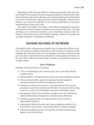 PRAXAIR   349

   Beginning in 2001, the focus shifted to realizing the potential of the new busi-
ness model by launching a business strategy grounded on differentiation. New
national product and service offerings were introduced during this period based
on exclusive distribution rights and private label hardgoods. Growth of the
business and eventual leadership of the industry depended on successful
implementation of these new rules.
   One other rule needed to be broken—the traditional management practices
that had been standard industry orthodoxy for more than ﬁfty years. The ﬁnal
challenge was to determine whether a new leadership strategy could con-
tribute to the overall success of the business strategy. Could the way people are
managed contribute to marketplace leadership?


             DIAGNOSIS: DELIVERING ON THE PROMISE
The problem with a rollup business model is that it is especially difﬁcult to exe-
cute. The promise of market leadership is hard to deliver. In general, rollup
strategies most often get stuck at the second stage of creating an institution that
can truly deliver value beyond that achievable by small, regional businesses. In
the mid-1990s, PDI found itself facing a number of the problems typical of
strategic rollups.

                               Early Problems
Problems encountered early on included
  • A loss of marketshare; new customer gains were more than offset by
    customer losses
  • Declining ROC as synergies proved more elusive than originally expected
  • Diverse cultures within acquired companies resisted changes in
    operating procedures and new management practices
  • Employee surveys for two years in a row indicated that PDI was less
    customer-focused than intended and difﬁcult to do business with, owing
    in part to a variety of incompatible information technology systems
  • Management skills of many frontline managers were not sufﬁcient to
    achieve differentiation through new customer contact behaviors
  • Frontline supervisors did not understand their role in business-
    improvement initiatives
  • Substantially different business and market conditions existed in the
    United States and Canada, compounding efforts to capture synergies
  • Acquisitions had been made in low-growth, rust-belt manufacturing
    regions in the United States
 