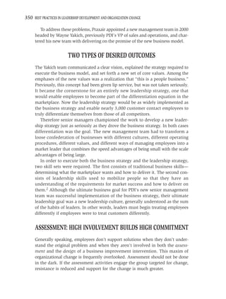 350 BEST PRACTICES IN LEADERSHIP DEVELOPMENT AND ORGANIZATION CHANGE

        To address these problems, Praxair appointed a new management team in 2000
     headed by Wayne Yakich, previously PDI’s VP of sales and operations, and char-
     tered his new team with delivering on the promise of the new business model.


                         TWO TYPES OF DESIRED OUTCOMES
     The Yakich team communicated a clear vision, explained the strategy required to
     execute the business model, and set forth a new set of core values. Among the
     emphases of the new values was a realization that “this is a people business.”
     Previously, this concept had been given lip service, but was not taken seriously.
     It became the cornerstone for an entirely new leadership strategy, one that
     would enable employees to become part of the differentiation equation in the
     marketplace. Now the leadership strategy would be as widely implemented as
     the business strategy and enable nearly 3,000 customer contact employees to
     truly differentiate themselves from those of all competitors.
        Therefore senior managers championed the work to develop a new leader-
     ship strategy just as seriously as they drove the business strategy. In both cases
     differentiation was the goal. The new management team had to transform a
     loose confederation of businesses with different cultures, different operating
     procedures, different values, and different ways of managing employees into a
     market leader that combines the speed advantages of being small with the scale
     advantages of being large.
        In order to execute both the business strategy and the leadership strategy,
     two skill sets were required. The ﬁrst consists of traditional business skills—
     determining what the marketplace wants and how to deliver it. The second con-
     sists of leadership skills used to mobilize people so that they have an
     understanding of the requirements for market success and how to deliver on
     them.2 Although the ultimate business goal for PDI’s new senior management
     team was successful implementation of the business strategy, their ultimate
     leadership goal was a new leadership culture, generally understood as the sum
     of the habits of leaders. In other words, leaders must begin treating employees
     differently if employees were to treat customers differently.


     ASSESSMENT: HIGH INVOLVEMENT BUILDS HIGH COMMITMENT
     Generally speaking, employees don’t support solutions when they don’t under-
     stand the original problem and when they aren’t involved in both the assess-
     ment and the design of a business improvement intervention. This maxim of
     organizational change is frequently overlooked. Assessment should not be done
     in the dark. If the assessment activities engage the group targeted for change,
     resistance is reduced and support for the change is much greater.
 