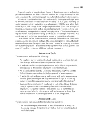 PRAXAIR   351

   A second maxim of organizational change is that the assessment and design
phases should model the new values that underlie the change initiative—in this
case, a valuing of the contribution people can make to bottom-line business success.
   With these principles in mind, Yakich chartered a three-person change team
to develop assessment tools for use with PDI’s top 175 managers, including all
senior managers, ﬁfteen division general managers (DGMs) and all of their
direct reports. The change team, comprising the director of HR, the manager of
training and development, and an external consultant, recommended a four-
step leadership strategy design process3 to engage these 175 managers in assess-
ing the current state of the leadership practices and the changes required if PDI
employees were to become a sustainable source of competitive advantage.
   Listed below are the assessment tools, the steps followed in the assessment
process, and the assessment ﬁndings. The assessment process was deliberately
conducted to prepare the organization for future changes by engaging more than
ﬁve hundred employees—175 leaders in the top three levels of management and
over 325 employees—across all ﬁfteen regional businesses.

                              Assessment Tools
The assessment tools were the following:
  • An employee survey solicited feedback on the extent to which the busi-
    ness strategy and leadership strategies were effective.
  • A tool was used for comparing the current leadership strategy with the
    one required to differentiate employees in the marketplace.
  • An assessment tool called a Leadership Philosophy Map4 was used to
    deﬁne the core assumptions behind the portrait of a new manager.
  • A leadership cultural assessment tool for use with senior managers and
    division general managers (DGMs) clariﬁed the change in leadership
    culture required to support the newly emerging leadership strategy.5
  • Customer focus conferences6 conducted in each of the ﬁfteen divisions
    brought representative customers together with customer contact
    employees. The purpose of these conferences was to clarify the cus-
    tomer contact behaviors, in terms of both attitudes and actions, that
    would differentiate PDI employees from all other competitors.

                              Assessment Steps
The assessment was conducted in the following four steps:
    1. All senior managers participated in a six-hour session to apply the
       leadership strategy design tool to crystallize their own thinking about
       needed changes.
 