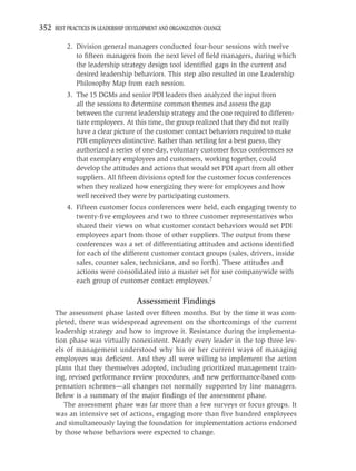 352 BEST PRACTICES IN LEADERSHIP DEVELOPMENT AND ORGANIZATION CHANGE

          2. Division general managers conducted four-hour sessions with twelve
             to ﬁfteen managers from the next level of ﬁeld managers, during which
             the leadership strategy design tool identiﬁed gaps in the current and
             desired leadership behaviors. This step also resulted in one Leadership
             Philosophy Map from each session.
          3. The 15 DGMs and senior PDI leaders then analyzed the input from
             all the sessions to determine common themes and assess the gap
             between the current leadership strategy and the one required to differen-
             tiate employees. At this time, the group realized that they did not really
             have a clear picture of the customer contact behaviors required to make
             PDI employees distinctive. Rather than settling for a best guess, they
             authorized a series of one-day, voluntary customer focus conferences so
             that exemplary employees and customers, working together, could
             develop the attitudes and actions that would set PDI apart from all other
             suppliers. All ﬁfteen divisions opted for the customer focus conferences
             when they realized how energizing they were for employees and how
             well received they were by participating customers.
          4. Fifteen customer focus conferences were held, each engaging twenty to
             twenty-ﬁve employees and two to three customer representatives who
             shared their views on what customer contact behaviors would set PDI
             employees apart from those of other suppliers. The output from these
             conferences was a set of differentiating attitudes and actions identiﬁed
             for each of the different customer contact groups (sales, drivers, inside
             sales, counter sales, technicians, and so forth). These attitudes and
             actions were consolidated into a master set for use companywide with
             each group of customer contact employees.7

                                    Assessment Findings
     The assessment phase lasted over ﬁfteen months. But by the time it was com-
     pleted, there was widespread agreement on the shortcomings of the current
     leadership strategy and how to improve it. Resistance during the implementa-
     tion phase was virtually nonexistent. Nearly every leader in the top three lev-
     els of management understood why his or her current ways of managing
     employees was deﬁcient. And they all were willing to implement the action
     plans that they themselves adopted, including prioritized management train-
     ing, revised performance review procedures, and new performance-based com-
     pensation schemes—all changes not normally supported by line managers.
     Below is a summary of the major ﬁndings of the assessment phase.
        The assessment phase was far more than a few surveys or focus groups. It
     was an intensive set of actions, engaging more than ﬁve hundred employees
     and simultaneously laying the foundation for implementation actions endorsed
     by those whose behaviors were expected to change.
 
