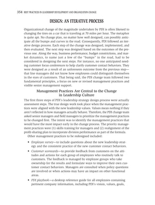 354 BEST PRACTICES IN LEADERSHIP DEVELOPMENT AND ORGANIZATION CHANGE

                            DESIGN: AN ITERATIVE PROCESS
     Organizational change of the magnitude undertaken by PDI is often likened to
     changing the tires on a car that is traveling at 70 miles per hour. The metaphor
     is quite apt. No change plan, no matter how well designed, can possibly antic-
     ipate all the bumps and curves in the road. Consequently, PDI followed an iter-
     ative design process. Each step of the change was designed, implemented, and
     then evaluated. The next step was designed based on the outcomes of the pre-
     vious one. Along the way, business performance, budget constrictions, and mar-
     ket dynamics, to name just a few of the “bumps” in the road, had to be
     considered in designing the next steps. For instance, no one anticipated need-
     ing customer focus conferences to help clarify customer contact behaviors. They
     were designed as a result of an unforeseen outcome from the previous step—
     that line managers did not know how employees could distinguish themselves
     in the eyes of customers. That being said, the PDI change team followed two
     fundamental principles, a focus on new or revised management practices and
     visible senior management support.
                Management Practices Are Central to the Change
                           in Leadership Culture
     The ﬁrst three steps of PDI’s leadership strategy design process were actually
     assessment steps. The true design work took place when the management prac-
     tices were aligned with the new leadership values. Values mean nothing if they
     aren’t reﬂected in how managers actually behave. Therefore, the PDI change team
     asked senior managers and ﬁeld managers to prioritize the management practices
     to be changed ﬁrst. The intent was to identify the management practices that
     would have the most impact early in the change process. The priority manage-
     ment practices were (1) skills training for managers and (2) realignment of the
     proﬁt-sharing plan to incorporate division performance as part of the formula.
        Other management practices to be redesigned included:
         • Employee survey—to include questions about the new leadership strat-
           egy and the consistent practice of the new customer contact behaviors.
         • Customer scorecards—to provide feedback from customers on the atti-
           tudes and actions for each group of employees who routinely talk to
           customers. The feedback is managed by employee groups who take
           ownership for the results and formulate ways to improve their own cus-
           tomer contact behaviors. Managers are consulted when policy questions
           are involved or when actions may have an impact on other functional
           areas.
         • PDI playbook—a desktop reference guide for all employees containing
           pertinent company information, including PDI’s vision, values, goals,
 
