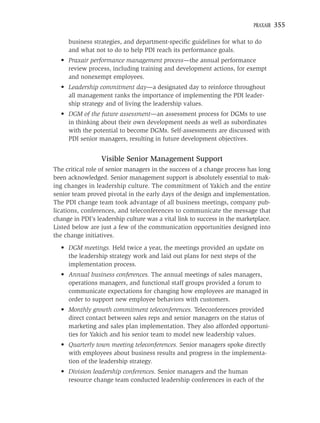 PRAXAIR   355

     business strategies, and department-speciﬁc guidelines for what to do
     and what not to do to help PDI reach its performance goals.
  • Praxair performance management process—the annual performance
    review process, including training and development actions, for exempt
    and nonexempt employees.
  • Leadership commitment day—a designated day to reinforce throughout
    all management ranks the importance of implementing the PDI leader-
    ship strategy and of living the leadership values.
  • DGM of the future assessment—an assessment process for DGMs to use
    in thinking about their own development needs as well as subordinates
    with the potential to become DGMs. Self-assessments are discussed with
    PDI senior managers, resulting in future development objectives.


                  Visible Senior Management Support
The critical role of senior managers in the success of a change process has long
been acknowledged. Senior management support is absolutely essential to mak-
ing changes in leadership culture. The commitment of Yakich and the entire
senior team proved pivotal in the early days of the design and implementation.
The PDI change team took advantage of all business meetings, company pub-
lications, conferences, and teleconferences to communicate the message that
change in PDI’s leadership culture was a vital link to success in the marketplace.
Listed below are just a few of the communication opportunities designed into
the change initiatives.
  • DGM meetings. Held twice a year, the meetings provided an update on
    the leadership strategy work and laid out plans for next steps of the
    implementation process.
  • Annual business conferences. The annual meetings of sales managers,
    operations managers, and functional staff groups provided a forum to
    communicate expectations for changing how employees are managed in
    order to support new employee behaviors with customers.
  • Monthly growth commitment teleconferences. Teleconferences provided
    direct contact between sales reps and senior managers on the status of
    marketing and sales plan implementation. They also afforded opportuni-
    ties for Yakich and his senior team to model new leadership values.
  • Quarterly town meeting teleconferences. Senior managers spoke directly
    with employees about business results and progress in the implementa-
    tion of the leadership strategy.
  • Division leadership conferences. Senior managers and the human
    resource change team conducted leadership conferences in each of the
 
