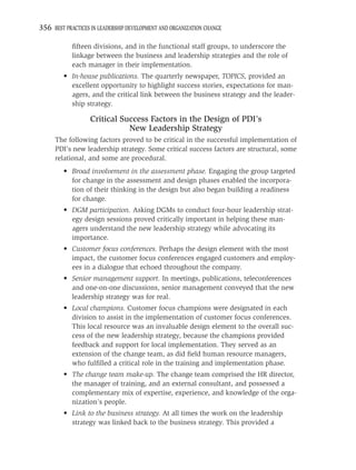 356 BEST PRACTICES IN LEADERSHIP DEVELOPMENT AND ORGANIZATION CHANGE

            ﬁfteen divisions, and in the functional staff groups, to underscore the
            linkage between the business and leadership strategies and the role of
            each manager in their implementation.
         • In-house publications. The quarterly newspaper, TOPICS, provided an
           excellent opportunity to highlight success stories, expectations for man-
           agers, and the critical link between the business strategy and the leader-
           ship strategy.

                   Critical Success Factors in the Design of PDI’s
                              New Leadership Strategy
     The following factors proved to be critical in the successful implementation of
     PDI’s new leadership strategy. Some critical success factors are structural, some
     relational, and some are procedural.
         • Broad involvement in the assessment phase. Engaging the group targeted
           for change in the assessment and design phases enabled the incorpora-
           tion of their thinking in the design but also began building a readiness
           for change.
         • DGM participation. Asking DGMs to conduct four-hour leadership strat-
           egy design sessions proved critically important in helping these man-
           agers understand the new leadership strategy while advocating its
           importance.
         • Customer focus conferences. Perhaps the design element with the most
           impact, the customer focus conferences engaged customers and employ-
           ees in a dialogue that echoed throughout the company.
         • Senior management support. In meetings, publications, teleconferences
           and one-on-one discussions, senior management conveyed that the new
           leadership strategy was for real.
         • Local champions. Customer focus champions were designated in each
           division to assist in the implementation of customer focus conferences.
           This local resource was an invaluable design element to the overall suc-
           cess of the new leadership strategy, because the champions provided
           feedback and support for local implementation. They served as an
           extension of the change team, as did ﬁeld human resource managers,
           who fulﬁlled a critical role in the training and implementation phase.
         • The change team make-up. The change team comprised the HR director,
           the manager of training, and an external consultant, and possessed a
           complementary mix of expertise, experience, and knowledge of the orga-
           nization’s people.
         • Link to the business strategy. At all times the work on the leadership
           strategy was linked back to the business strategy. This provided a
 