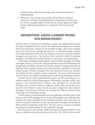 PRAXAIR   357

     constant reality check for the change team and those involved in
     implementation.
  • Momentum. The change team quickly realized that an essential
    element in all design and implementation components is momentum.
    If it is lost, managers begin to think that the change agenda no longer
    matters. Maintaining momentum is especially critical in the early
    stages.



      IMPLEMENTATION: ALIGNING LEADERSHIP STRATEGY
                WITH BUSINESS STRATEGY
In PDI’s effort to transform its leadership strategy, the implementation phase
was quite straightforward. By the time the implementation phase was reached,
there was enthusiastic support for the pending changes. Most of the changes
were in the form of new management practices, as mentioned earlier. Another
core implementation activity was the training of nearly ﬁve hundred frontline
managers and supervisors. They had not been exposed to either the business
strategy or the leadership strategy during the assessment and design phases.
   As the focus of implementation shifted to these frontline managers, the DGMs
once again played a critical role. Using presentation materials developed by the
change team, the DGMs and their local human resource managers presented an
overview of the business strategy and a more extensive explanation of the lead-
ership strategy. Frontline managers were also introduced to the new attitudes
and actions for their customer contact employees. The focus of these sessions
was the critical role frontline managers play in achieving marketplace success.
   Another feature of the implementation phase was the launching of a six-
module supervisory skill-training program. Performance coaching, conﬂict man-
agement, and communications modules were scheduled for all PDI ﬁeld
managers over a period of ﬁfteen to eighteen months. This was the ﬁrst train-
ing of its kind offered to many of these managers. Taught by human resource
managers, this training reinforced the message that PDI was serious about
instituting a new leadership strategy.
   A third element of implementation was the gathering of baseline data on the
extent to which PDI managers were currently following the new leadership phi-
losophy and values embedded in the leadership strategy. These data were col-
lected at national conferences of sales and operations managers and during the
ﬁfteen division leadership conferences. The data serve as a means of tracking
the progress in implementing the new leadership strategy.
   One unexpected event during a DGM meeting proved quite beneﬁcial in the
long run despite being disconcerting at the time. The DGMs voiced candid
 