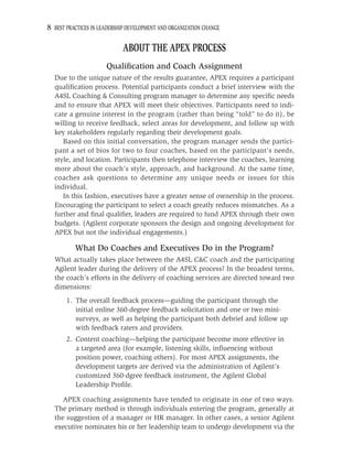 8 BEST PRACTICES IN LEADERSHIP DEVELOPMENT AND ORGANIZATION CHANGE

                             ABOUT THE APEX PROCESS
                      Qualiﬁcation and Coach Assignment
  Due to the unique nature of the results guarantee, APEX requires a participant
  qualiﬁcation process. Potential participants conduct a brief interview with the
  A4SL Coaching & Consulting program manager to determine any speciﬁc needs
  and to ensure that APEX will meet their objectives. Participants need to indi-
  cate a genuine interest in the program (rather than being “told” to do it), be
  willing to receive feedback, select areas for development, and follow up with
  key stakeholders regularly regarding their development goals.
     Based on this initial conversation, the program manager sends the partici-
  pant a set of bios for two to four coaches, based on the participant’s needs,
  style, and location. Participants then telephone interview the coaches, learning
  more about the coach’s style, approach, and background. At the same time,
  coaches ask questions to determine any unique needs or issues for this
  individual.
     In this fashion, executives have a greater sense of ownership in the process.
  Encouraging the participant to select a coach greatly reduces mismatches. As a
  further and ﬁnal qualiﬁer, leaders are required to fund APEX through their own
  budgets. (Agilent corporate sponsors the design and ongoing development for
  APEX but not the individual engagements.)

          What Do Coaches and Executives Do in the Program?
  What actually takes place between the A4SL C&C coach and the participating
  Agilent leader during the delivery of the APEX process? In the broadest terms,
  the coach’s efforts in the delivery of coaching services are directed toward two
  dimensions:
       1. The overall feedback process—guiding the participant through the
          initial online 360-degree feedback solicitation and one or two mini-
          surveys, as well as helping the participant both debrief and follow up
          with feedback raters and providers.
       2. Content coaching—helping the participant become more effective in
          a targeted area (for example, listening skills, inﬂuencing without
          position power, coaching others). For most APEX assignments, the
          development targets are derived via the administration of Agilent’s
          customized 360-dgree feedback instrument, the Agilent Global
          Leadership Proﬁle.

     APEX coaching assignments have tended to originate in one of two ways.
  The primary method is through individuals entering the program, generally at
  the suggestion of a manager or HR manager. In other cases, a senior Agilent
  executive nominates his or her leadership team to undergo development via the
 