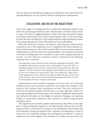 PRAXAIR   359

the best means of reminding managers and employees that expectations for
changed behaviors are real, and that failure to change has consequences.



            EVALUATION: ARE WE ON THE RIGHT PATH?
In the early stages of a change process it is difﬁcult to determine whether your
efforts are producing the desired results. Unfortunately, concrete evidence tends
to come in the form of lagging indicators. At this early stage, the positive impact
on business performance has at least covered project costs. In the early going,
the best that one can hope for is that leading indicators signal promising results.
The leading indicators to which PDI looked were key stakeholders.
   More than thirty-ﬁve customers, for instance, said during the customer focus
conferences that if PDI employees were to implement the differentiating cus-
tomer contact behaviors, they would consider PDI to be true business partners,
something they want but rarely see among suppliers. The customer scorecards
will soon be yielding data from customers as part of the leading indicators of
success. An early indicator of business impact is reﬂected in the following
comment from a customer:
  Good Morning, I have received several comments regarding your drivers. They
  are helpful, professional, courteous, neat, and respectful of our staff. This is a
  refreshing change from the service we have been receiving from our other two
  suppliers. This also extends to the employees I have talked to on the telephone
  at your service depots. It is nice to hear “How can we help you” rather than a
  whole explanation of how cylinders and tanks are ﬁlled and why we can’t do it.
  A job well done. This type of service and professionalism will ensure a contin-
  ued relationship with [our company] and Praxair.

   Approximately seven hundred managers and more than two thousand
employees have been exposed to either the new leadership strategy or the
results of the customer focus conferences or both. The early indicators in
the form of anecdotal evidence tell PDI that it is on the right path. Stories are
surfacing throughout the United States and Canada of employees following the
new attitudes and actions to the delight of customers. Managers are reporting
delight at seeing their employees take initiative to address long-standing
operations issues.
   PDI suppliers have provided another early indication that PDI is on the right
path. A major hardgoods supplier to the industrial gas industry has seen the
impact of PDI’s new business strategy in the marketplace and realizes that
the leadership strategy has played a part. Inquiries are beginning to come in
about how the leadership strategy was developed and whether it could be
adapted for use in the supplier’s own business. In a similar vein more than one
 