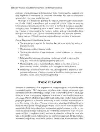 360 BEST PRACTICES IN LEADERSHIP DEVELOPMENT AND ORGANIZATION CHANGE

     customer who participated in the customer focus conferences has inquired how
     they might run a conference for their own customers. And the PDI distributor
     network has expressed similar interest.
        Although it is difﬁcult to quantify the impact, improving business results
     are clearly related to employee and managerial actions. Sales are running
     below planned growth, due to the recession in the North American manufac-
     turing economy. But operating proﬁt is on or close to plan. Employees are show-
     ing evidence of understanding the business realities and are committed to doing
     their part to control costs, reduce customer turnover, and win new business.
        Going forward, PDI will monitor progress through a variety of measures:
     Future Measures for Monitoring Success
         • Tracking progress against the baseline data gathered at the beginning of
           implementation
         • Monitoring employee survey results
         • Tracking the adoption of new customer contact behaviors via customer
           scorecards
         • Following the turnover rate among employees, which is expected to
           drop as a result of changed management practices
         • Monitoring the rate of customer churn, which is expected to slow as
           new customer contact behaviors build stronger ties to customers
         • Measuring the new customer win rate, also expected to improve as new
           product and service offerings, coupled with differentiating actions and
           attitudes, create a more compelling offering


                                   LESSONS RELEARNED
     Someone once observed that “experience is recognizing the same mistake when
     you make it again.” PDI’s experience with large-scale change has proven again
     some familiar truths for managing change. What is noteworthy about PDI’s change
     initiative is how it is engaging its people as a source of sustainable competitive
     advantage. Market advantage gained through technology, product functionality,
     geographic presence, or ﬁnancial positioning is easily matched by competitors in
     ever-decreasing cycle times. The one competitive advantage that is difﬁcult to
     duplicate is that gained through people. Wayne Yakich and his team of senior man-
     agers realized that the packaged gas business is a people business. In order to turn
     around a stalled strategic rollup plan, he needed the commitment of all 750 man-
     agers and 3500+ employees at 435 locations. Rather than making the same mis-
     take as his predecessors, Yakich opted for a different approach. He knew that a
     business strategy based on different products and services, while desirable, could
 