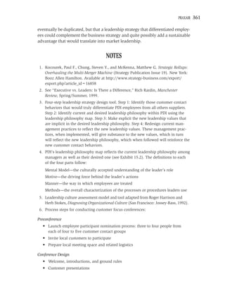 PRAXAIR   361

eventually be duplicated, but that a leadership strategy that differentiated employ-
ees could complement the business strategy and quite possibly add a sustainable
advantage that would translate into market leadership.


                                       NOTES
 1. Kocourek, Paul F., Chung, Steven Y., and McKenna, Matthew G. Strategic Rollups:
    Overhauling the Multi-Merger Machine (Strategy Publication Issue 19). New York:
    Booz Allen Hamilton. Available at http://www.strategy-business.com/export/
    export.php?article_id=16858
 2. See “Executive vs. Leaders: Is There a Difference,” Rich Rardin, Manchester
    Review, Spring/Summer, 1999.
 3. Four-step leadership strategy design tool. Step 1: Identify those customer contact
    behaviors that would truly differentiate PDI employees from all others suppliers.
    Step 2: Identify current and desired leadership philosophy within PDI using the
    leadership philosophy map. Step 3: Make explicit the new leadership values that
    are implicit in the desired leadership philosophy. Step 4: Redesign current man-
    agement practices to reﬂect the new leadership values. These management prac-
    tices, when implemented, will give substance to the new values, which in turn
    will reﬂect the new leadership philosophy, which when followed will reinforce the
    new customer contact behaviors.
 4. PDI’s leadership philosophy map reﬂects the current leadership philosophy among
    managers as well as their desired one (see Exhibit 15.2). The deﬁnitions to each
    of the four parts follow:
    Mental Model—the culturally accepted understanding of the leader’s role
    Motive—the driving force behind the leader’s actions
    Manner—the way in which employees are treated
    Methods—the overall characterization of the processes or procedures leaders use
 5. Leadership culture assessment model and tool adapted from Roger Harrison and
    Herb Stokes, Diagnosing Organizational Culture (San Francisco: Jossey-Bass, 1992).
 6. Process steps for conducting customer focus conferences:

Preconference
   • Launch employee participant nomination process: three to four people from
     each of four to ﬁve customer contact groups
   • Invite local customers to participate
   • Prepare local meeting space and related logistics

Conference Design
   • Welcome, introductions, and ground rules
   • Customer presentations
 