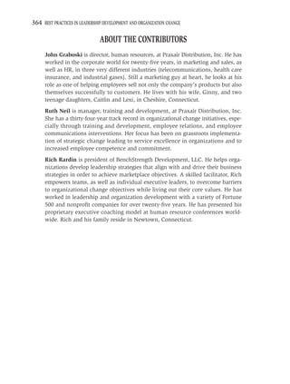 364 BEST PRACTICES IN LEADERSHIP DEVELOPMENT AND ORGANIZATION CHANGE

                               ABOUT THE CONTRIBUTORS
     John Graboski is director, human resources, at Praxair Distribution, Inc. He has
     worked in the corporate world for twenty-ﬁve years, in marketing and sales, as
     well as HR, in three very different industries (telecommunications, health care
     insurance, and industrial gases). Still a marketing guy at heart, he looks at his
     role as one of helping employees sell not only the company’s products but also
     themselves successfully to customers. He lives with his wife, Ginny, and two
     teenage daughters, Caitlin and Lexi, in Cheshire, Connecticut.
     Ruth Neil is manager, training and development, at Praxair Distribution, Inc.
     She has a thirty-four-year track record in organizational change initiatives, espe-
     cially through training and development, employee relations, and employee
     communications interventions. Her focus has been on grassroots implementa-
     tion of strategic change leading to service excellence in organizations and to
     increased employee competence and commitment.
     Rich Rardin is president of BenchStrength Development, LLC. He helps orga-
     nizations develop leadership strategies that align with and drive their business
     strategies in order to achieve marketplace objectives. A skilled facilitator, Rich
     empowers teams, as well as individual executive leaders, to overcome barriers
     to organizational change objectives while living out their core values. He has
     worked in leadership and organization development with a variety of Fortune
     500 and nonproﬁt companies for over twenty-ﬁve years. He has presented his
     proprietary executive coaching model at human resource conferences world-
     wide. Rich and his family reside in Newtown, Connecticut.
 