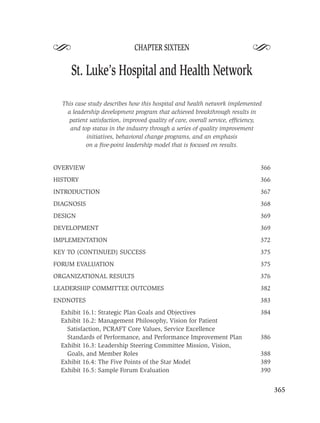 S                            CHAPTER SIXTEEN
                                                                           S
     St. Luke’s Hospital and Health Network

  This case study describes how this hospital and health network implemented
    a leadership development program that achieved breakthrough results in
    patient satisfaction, improved quality of care, overall service, efﬁciency,
     and top status in the industry through a series of quality improvement
           initiatives, behavioral change programs, and an emphasis
           on a ﬁve-point leadership model that is focused on results.


OVERVIEW                                                                      366
HISTORY                                                                       366
INTRODUCTION                                                                  367
DIAGNOSIS                                                                     368
DESIGN                                                                        369
DEVELOPMENT                                                                   369
IMPLEMENTATION                                                                372
KEY TO (CONTINUED) SUCCESS                                                    375
FORUM EVALUATION                                                              375
ORGANIZATIONAL RESULTS                                                        376
LEADERSHIP COMMITTEE OUTCOMES                                                 382
ENDNOTES                                                                      383
  Exhibit 16.1: Strategic Plan Goals and Objectives                           384
  Exhibit 16.2: Management Philosophy, Vision for Patient
    Satisfaction, PCRAFT Core Values, Service Excellence
    Standards of Performance, and Performance Improvement Plan                386
  Exhibit 16.3: Leadership Steering Committee Mission, Vision,
    Goals, and Member Roles                                                   388
  Exhibit 16.4: The Five Points of the Star Model                             389
  Exhibit 16.5: Sample Forum Evaluation                                       390


                                                                                    365
 
